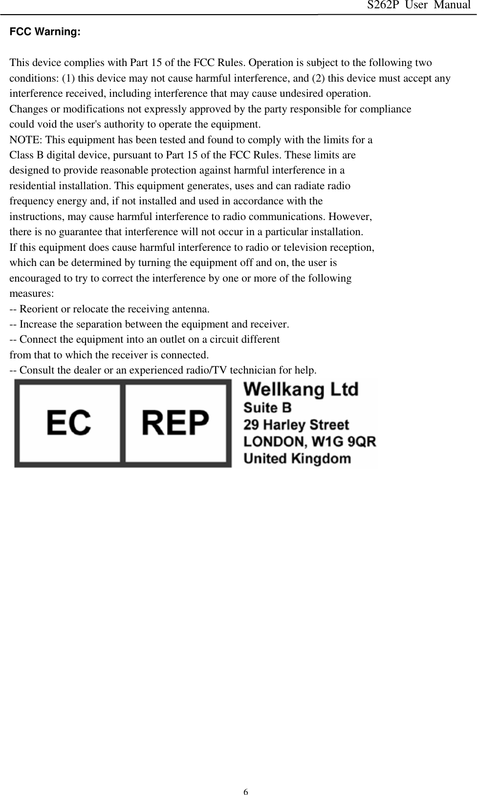 S262P User Manual   6 FCC Warning:   This device complies with Part 15 of the FCC Rules. Operation is subject to the following two conditions: (1) this device may not cause harmful interference, and (2) this device must accept any interference received, including interference that may cause undesired operation. Changes or modifications not expressly approved by the party responsible for compliance could void the user&apos;s authority to operate the equipment. NOTE: This equipment has been tested and found to comply with the limits for a Class B digital device, pursuant to Part 15 of the FCC Rules. These limits are designed to provide reasonable protection against harmful interference in a residential installation. This equipment generates, uses and can radiate radio frequency energy and, if not installed and used in accordance with the instructions, may cause harmful interference to radio communications. However, there is no guarantee that interference will not occur in a particular installation. If this equipment does cause harmful interference to radio or television reception, which can be determined by turning the equipment off and on, the user is encouraged to try to correct the interference by one or more of the following measures: -- Reorient or relocate the receiving antenna. -- Increase the separation between the equipment and receiver. -- Connect the equipment into an outlet on a circuit different from that to which the receiver is connected. -- Consult the dealer or an experienced radio/TV technician for help.   