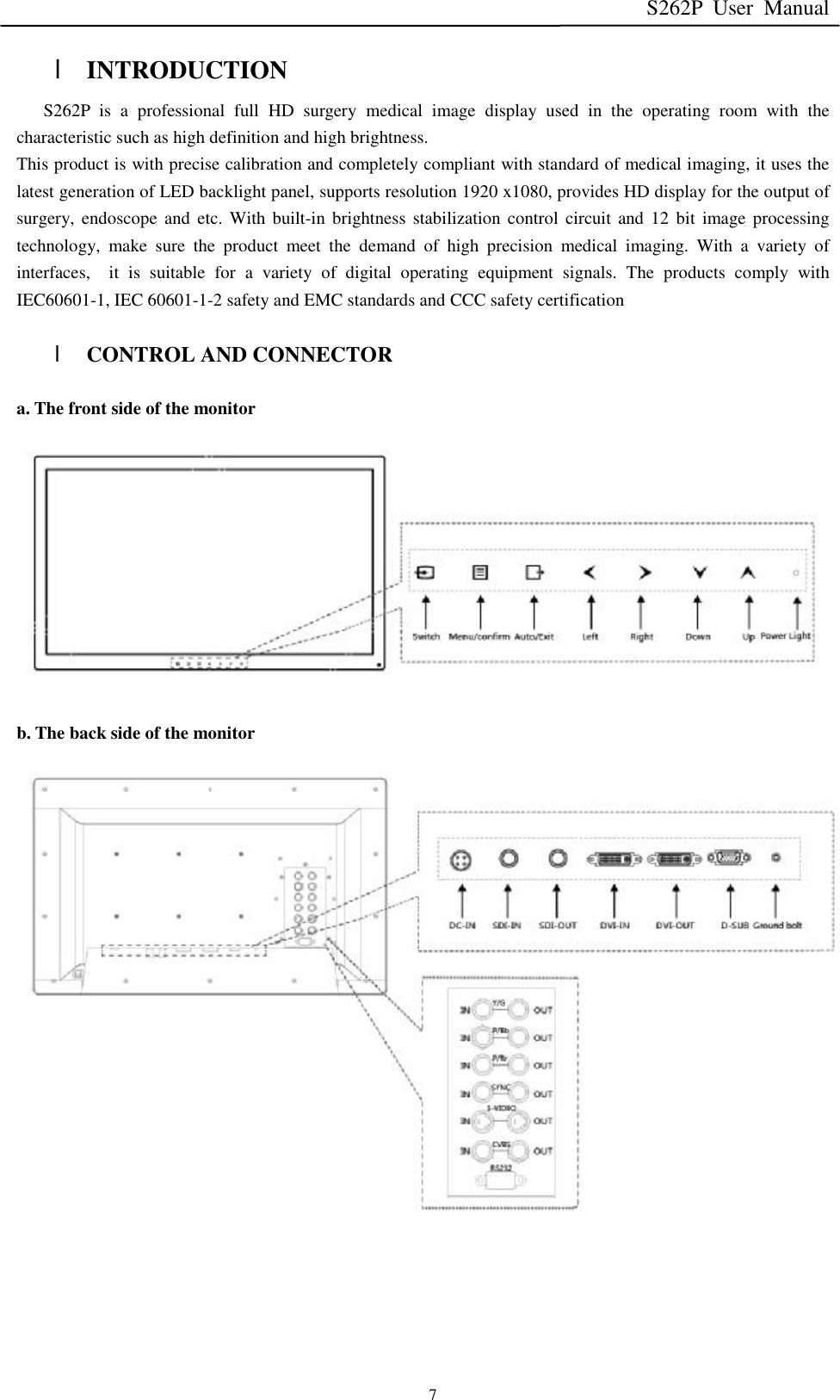 S262P User Manual   7 l INTRODUCTION S262P is a professional full HD surgery medical image display used in the operating room with the characteristic such as high definition and high brightness. This product is with precise calibration and completely compliant with standard of medical imaging, it uses the latest generation of LED backlight panel, supports resolution 1920 x1080, provides HD display for the output of surgery, endoscope and etc. With built-in brightness stabilization control circuit and 12 bit image processing technology, make sure the product meet the demand of high precision medical imaging. With a variety of interfaces,  it is suitable for a variety of digital operating equipment signals. The products comply with IEC60601-1, IEC 60601-1-2 safety and EMC standards and CCC safety certification  l CONTROL AND CONNECTOR  a. The front side of the monitor             b. The back side of the monitor                     