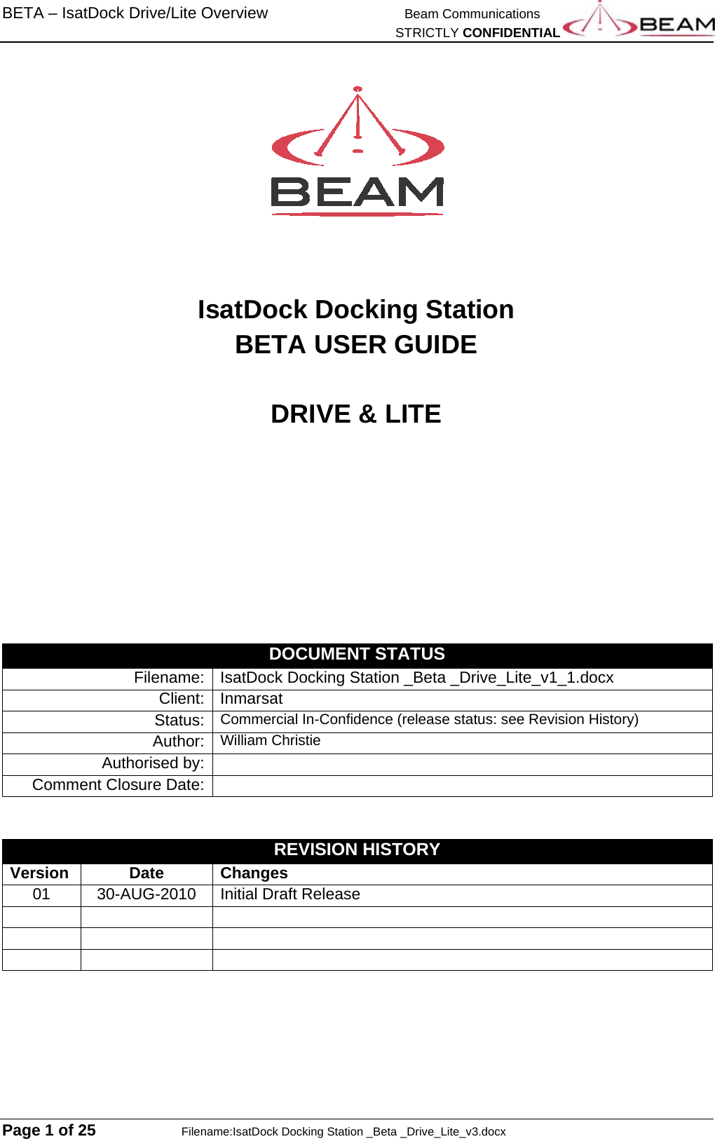 BETA – IsatDock Drive/Lite Overview   Beam Communications   STRICTLY CONFIDENTIAL  Page 1 of 25    Filename:IsatDock Docking Station _Beta _Drive_Lite_v3.docx      IsatDock Docking Station  BETA USER GUIDE  DRIVE &amp; LITE         DOCUMENT STATUS Filename:  IsatDock Docking Station _Beta _Drive_Lite_v1_1.docx Client:   Inmarsat Status:   Commercial In-Confidence (release status: see Revision History) Author:  William ChristieAuthorised by:   Comment Closure Date:     REVISION HISTORY Version Date Changes 01 30-AUG-2010 Initial Draft Release           