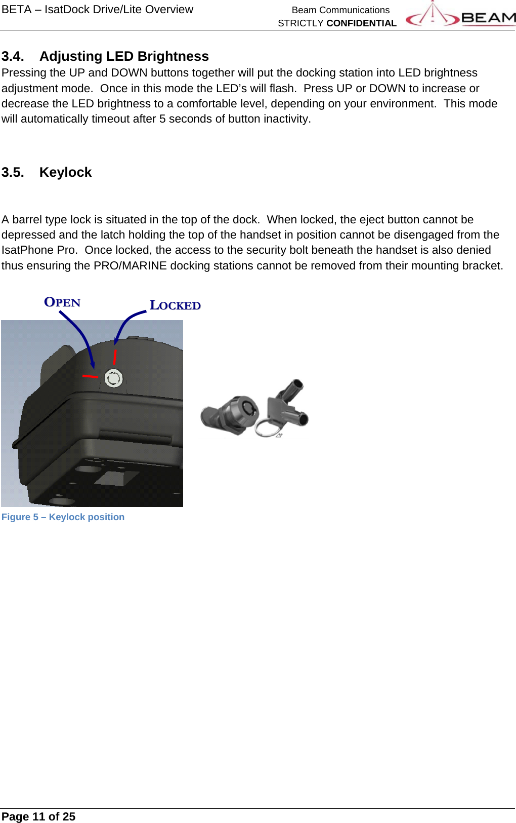 BETA – IsatDock Drive/Lite Overview   Beam Communications   STRICTLY CONFIDENTIAL     Page 11 of 25      3.4. Adjusting LED Brightness Pressing the UP and DOWN buttons together will put the docking station into LED brightness adjustment mode.  Once in this mode the LED’s will flash.  Press UP or DOWN to increase or decrease the LED brightness to a comfortable level, depending on your environment.  This mode will automatically timeout after 5 seconds of button inactivity.  3.5. Keylock   A barrel type lock is situated in the top of the dock.  When locked, the eject button cannot be depressed and the latch holding the top of the handset in position cannot be disengaged from the IsatPhone Pro.  Once locked, the access to the security bolt beneath the handset is also denied thus ensuring the PRO/MARINE docking stations cannot be removed from their mounting bracket.     Figure 5 – Keylock position     OOPPEENN  LLOOCCKKEEDD  