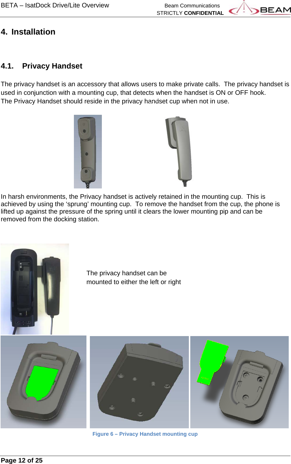 BETA – IsatDock Drive/Lite Overview    Beam Communications   STRICTLY CONFIDENTIAL     Page 12 of 25      4. Installation   4.1. Privacy Handset  The privacy handset is an accessory that allows users to make private calls.  The privacy handset is used in conjunction with a mounting cup, that detects when the handset is ON or OFF hook. The Privacy Handset should reside in the privacy handset cup when not in use.            In harsh environments, the Privacy handset is actively retained in the mounting cup.  This is achieved by using the ‘sprung’ mounting cup.  To remove the handset from the cup, the phone is lifted up against the pressure of the spring until it clears the lower mounting pip and can be removed from the docking station.               Figure 6 – Privacy Handset mounting cup The privacy handset can be mounted to either the left or right 