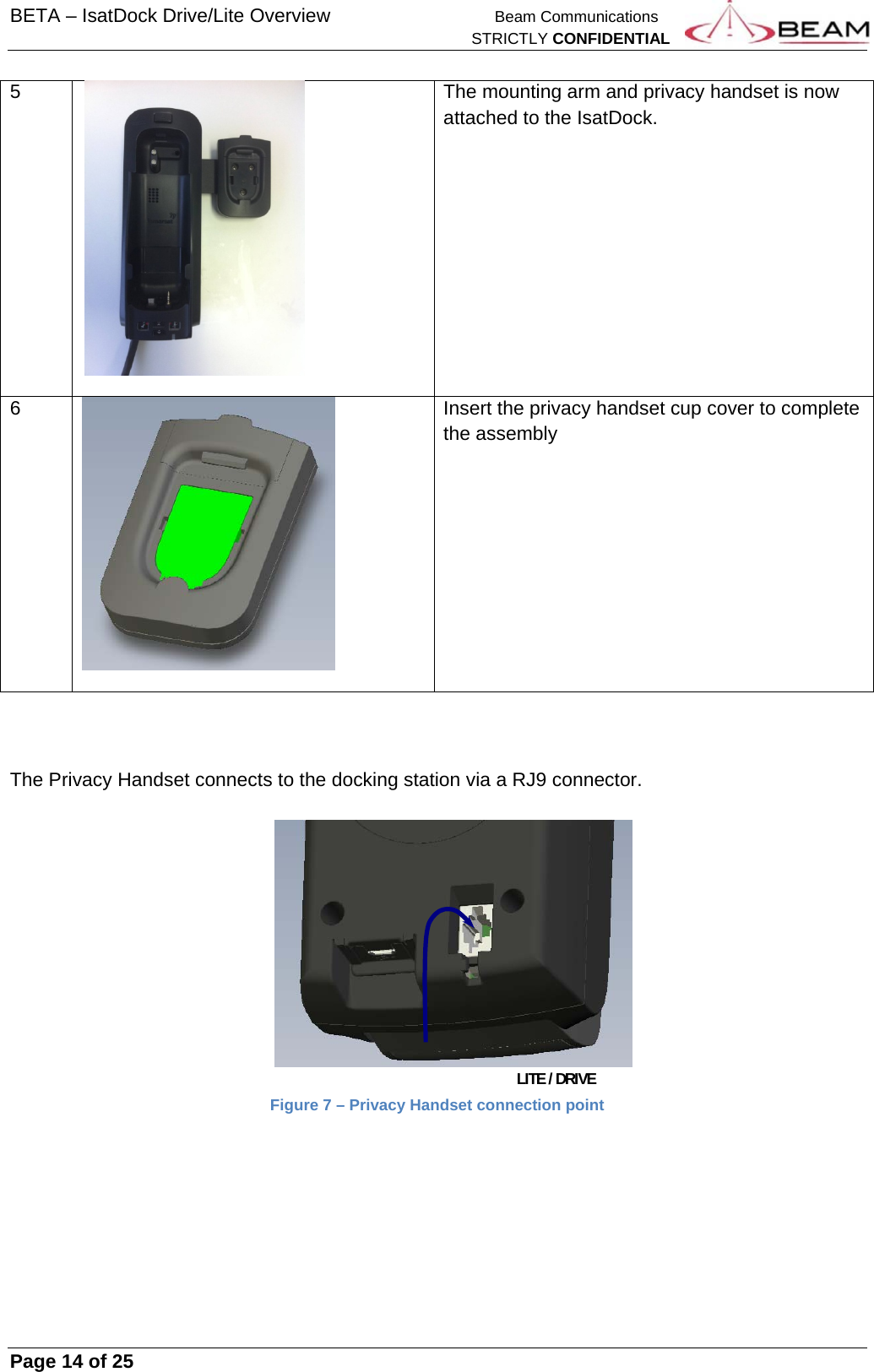 BETA – IsatDock Drive/Lite Overview    Beam Communications   STRICTLY CONFIDENTIAL     Page 14 of 25      5  The mounting arm and privacy handset is now attached to the IsatDock.  6  Insert the privacy handset cup cover to complete the assembly     The Privacy Handset connects to the docking station via a RJ9 connector.                    LITE / DRIVE Figure 7 – Privacy Handset connection point    