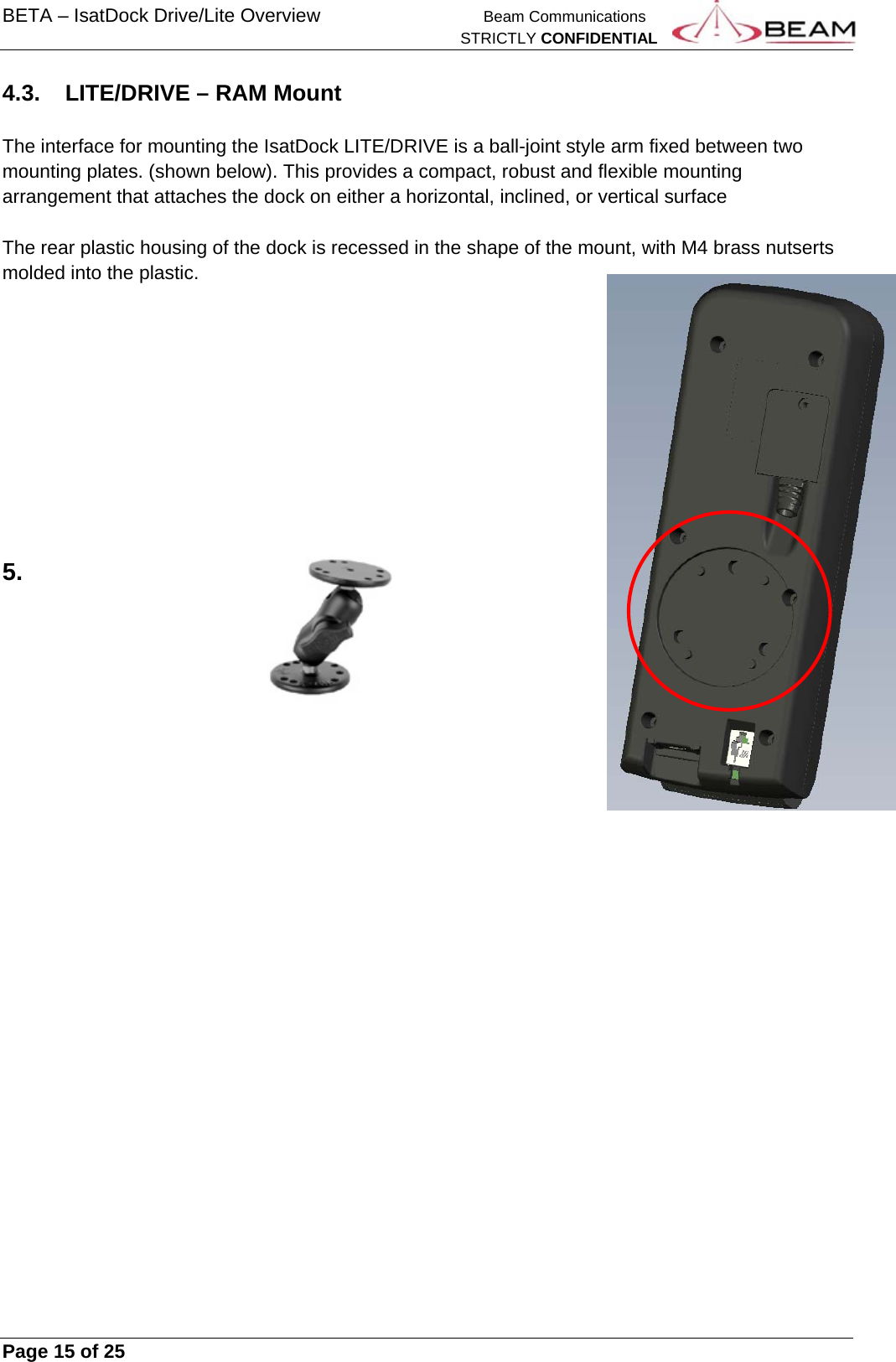 BETA – IsatDock Drive/Lite Overview    Beam Communications   STRICTLY CONFIDENTIAL     Page 15 of 25      4.3.  LITE/DRIVE – RAM Mount  The interface for mounting the IsatDock LITE/DRIVE is a ball-joint style arm fixed between two mounting plates. (shown below). This provides a compact, robust and flexible mounting arrangement that attaches the dock on either a horizontal, inclined, or vertical surface  The rear plastic housing of the dock is recessed in the shape of the mount, with M4 brass nutserts molded into the plastic.          5. 