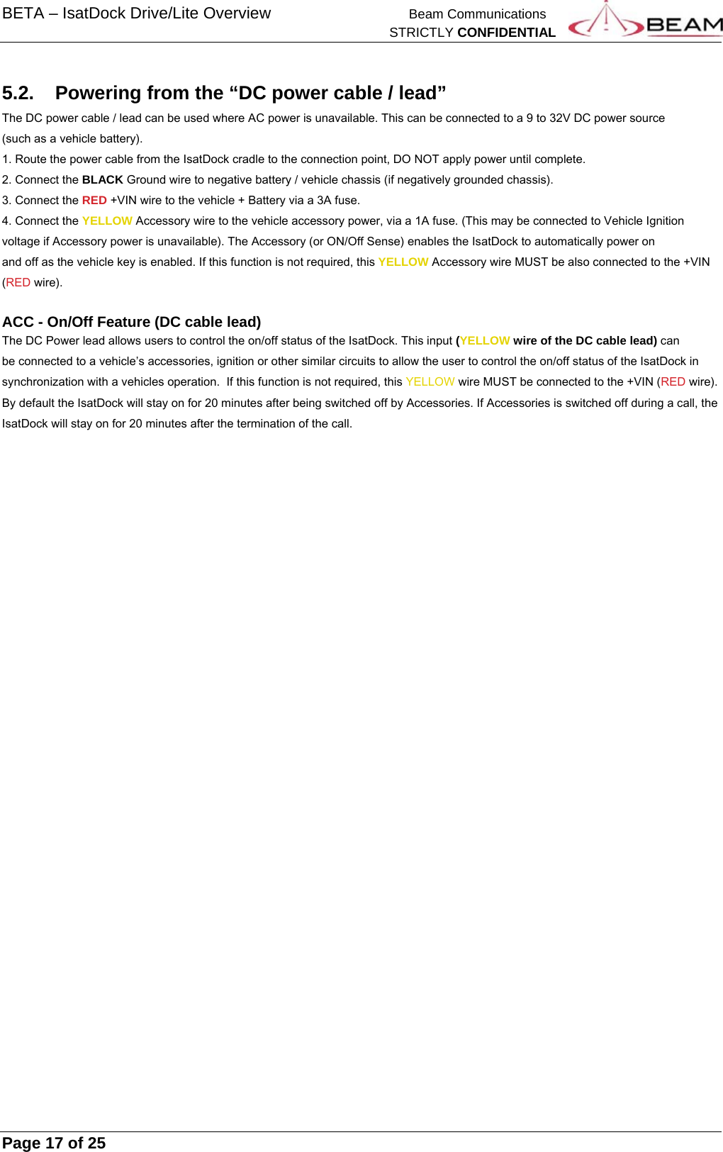 BETA – IsatDock Drive/Lite Overview    Beam Communications   STRICTLY CONFIDENTIAL     Page 17 of 25      5.2.  Powering from the “DC power cable / lead” The DC power cable / lead can be used where AC power is unavailable. This can be connected to a 9 to 32V DC power source (such as a vehicle battery).  1. Route the power cable from the IsatDock cradle to the connection point, DO NOT apply power until complete. 2. Connect the BLACK Ground wire to negative battery / vehicle chassis (if negatively grounded chassis). 3. Connect the RED +VIN wire to the vehicle + Battery via a 3A fuse. 4. Connect the YELLOW Accessory wire to the vehicle accessory power, via a 1A fuse. (This may be connected to Vehicle Ignition voltage if Accessory power is unavailable). The Accessory (or ON/Off Sense) enables the IsatDock to automatically power on and off as the vehicle key is enabled. If this function is not required, this YELLOW Accessory wire MUST be also connected to the +VIN (RED wire).  ACC - On/Off Feature (DC cable lead) The DC Power lead allows users to control the on/off status of the IsatDock. This input (YELLOW wire of the DC cable lead) can be connected to a vehicle’s accessories, ignition or other similar circuits to allow the user to control the on/off status of the IsatDock in synchronization with a vehicles operation.  If this function is not required, this YELLOW wire MUST be connected to the +VIN (RED wire). By default the IsatDock will stay on for 20 minutes after being switched off by Accessories. If Accessories is switched off during a call, the IsatDock will stay on for 20 minutes after the termination of the call.    