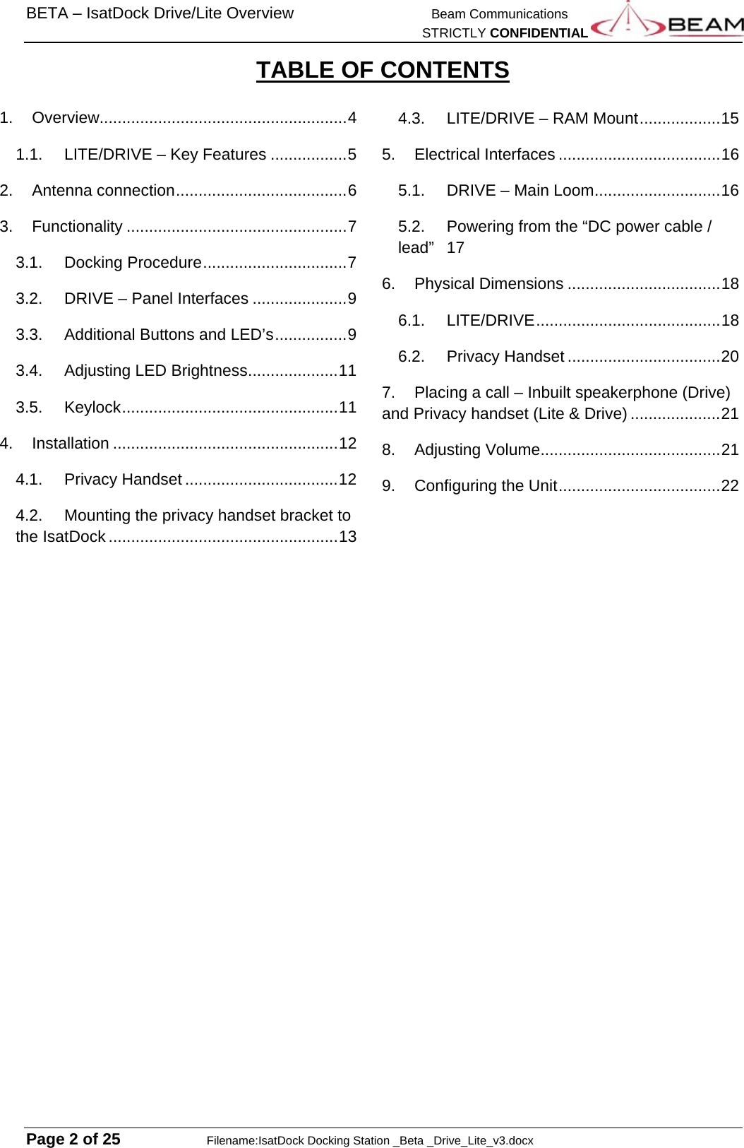 BETA – IsatDock Drive/Lite Overview    Beam Communications   STRICTLY CONFIDENTIAL  Page 2 of 25     Filename:IsatDock Docking Station _Beta _Drive_Lite_v3.docx TABLE OF CONTENTS  1.Overview....................................................... 41.1.LITE/DRIVE – Key Features ................. 52.Antenna connection ...................................... 63.Functionality ................................................. 73.1.Docking Procedure ................................ 73.2.DRIVE – Panel Interfaces ..................... 93.3.Additional Buttons and LED’s ................ 93.4.Adjusting LED Brightness .................... 113.5.Keylock ................................................ 114.Installation .................................................. 124.1.Privacy Handset .................................. 124.2.Mounting the privacy handset bracket to the IsatDock ................................................... 134.3.LITE/DRIVE – RAM Mount .................. 155.Electrical Interfaces .................................... 165.1.DRIVE – Main Loom ............................ 165.2.Powering from the “DC power cable / lead” 176.Physical Dimensions .................................. 186.1.LITE/DRIVE ......................................... 186.2.Privacy Handset .................................. 207.Placing a call – Inbuilt speakerphone (Drive) and Privacy handset (Lite &amp; Drive) .................... 218.Adjusting Volume ........................................ 219.Configuring the Unit .................................... 22 