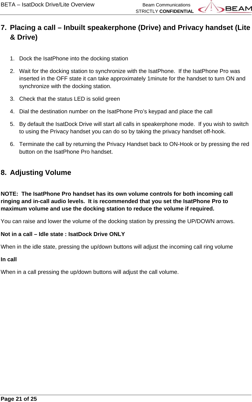 BETA – IsatDock Drive/Lite Overview    Beam Communications   STRICTLY CONFIDENTIAL     Page 21 of 25      7.  Placing a call – Inbuilt speakerphone (Drive) and Privacy handset (Lite &amp; Drive)  1.  Dock the IsatPhone into the docking station 2.  Wait for the docking station to synchronize with the IsatPhone.  If the IsatPhone Pro was inserted in the OFF state it can take approximately 1minute for the handset to turn ON and synchronize with the docking station. 3.  Check that the status LED is solid green 4.  Dial the destination number on the IsatPhone Pro’s keypad and place the call 5.  By default the IsatDock Drive will start all calls in speakerphone mode.  If you wish to switch to using the Privacy handset you can do so by taking the privacy handset off-hook. 6.  Terminate the call by returning the Privacy Handset back to ON-Hook or by pressing the red button on the IsatPhone Pro handset. 8. Adjusting Volume  NOTE:  The IsatPhone Pro handset has its own volume controls for both incoming call ringing and in-call audio levels.  It is recommended that you set the IsatPhone Pro to maximum volume and use the docking station to reduce the volume if required. You can raise and lower the volume of the docking station by pressing the UP/DOWN arrows. Not in a call – Idle state : IsatDock Drive ONLY When in the idle state, pressing the up/down buttons will adjust the incoming call ring volume In call When in a call pressing the up/down buttons will adjust the call volume. 