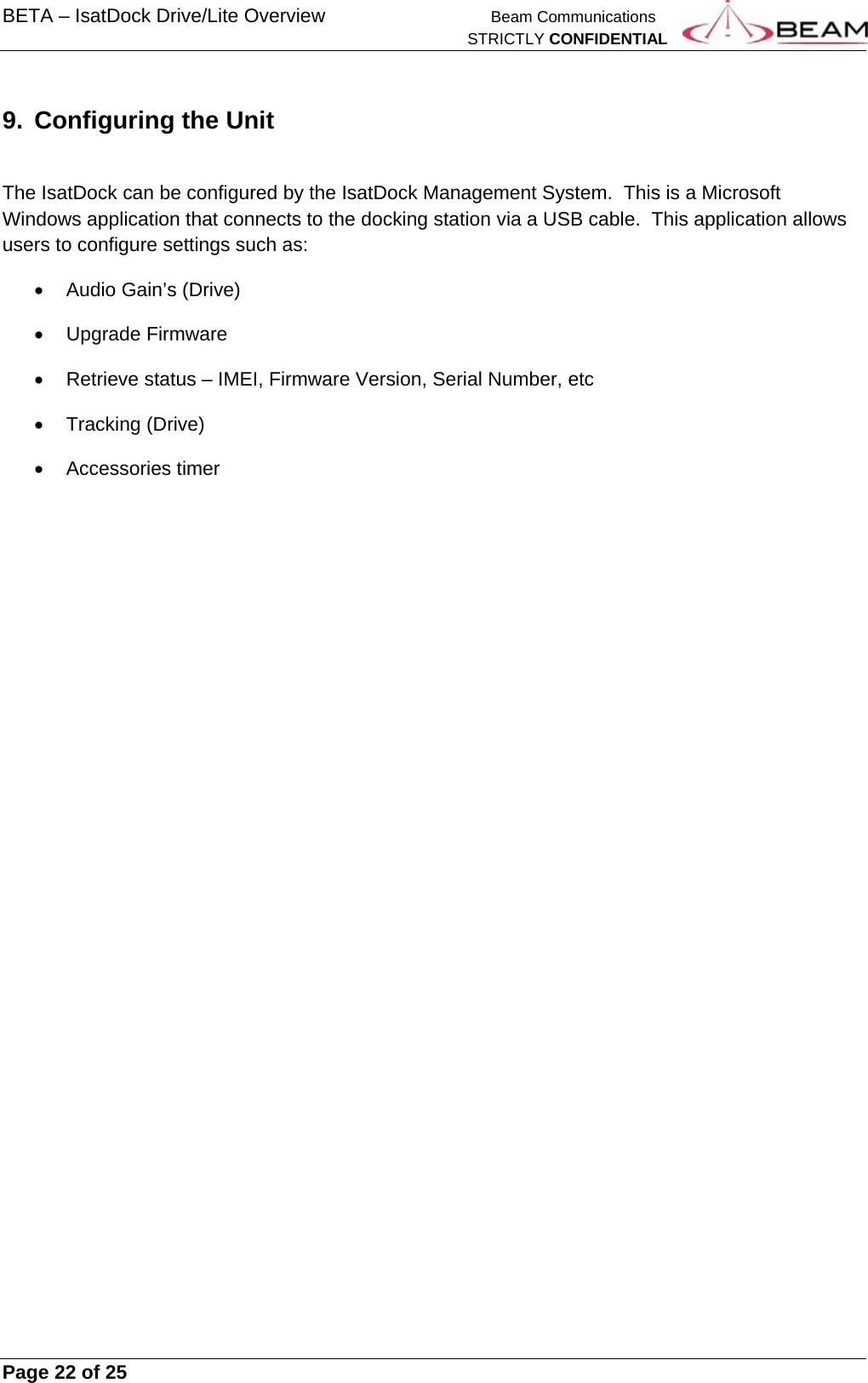 BETA – IsatDock Drive/Lite Overview    Beam Communications   STRICTLY CONFIDENTIAL     Page 22 of 25      9.  Configuring the Unit  The IsatDock can be configured by the IsatDock Management System.  This is a Microsoft Windows application that connects to the docking station via a USB cable.  This application allows users to configure settings such as:   Audio Gain’s (Drive)  Upgrade Firmware   Retrieve status – IMEI, Firmware Version, Serial Number, etc  Tracking (Drive)  Accessories timer   