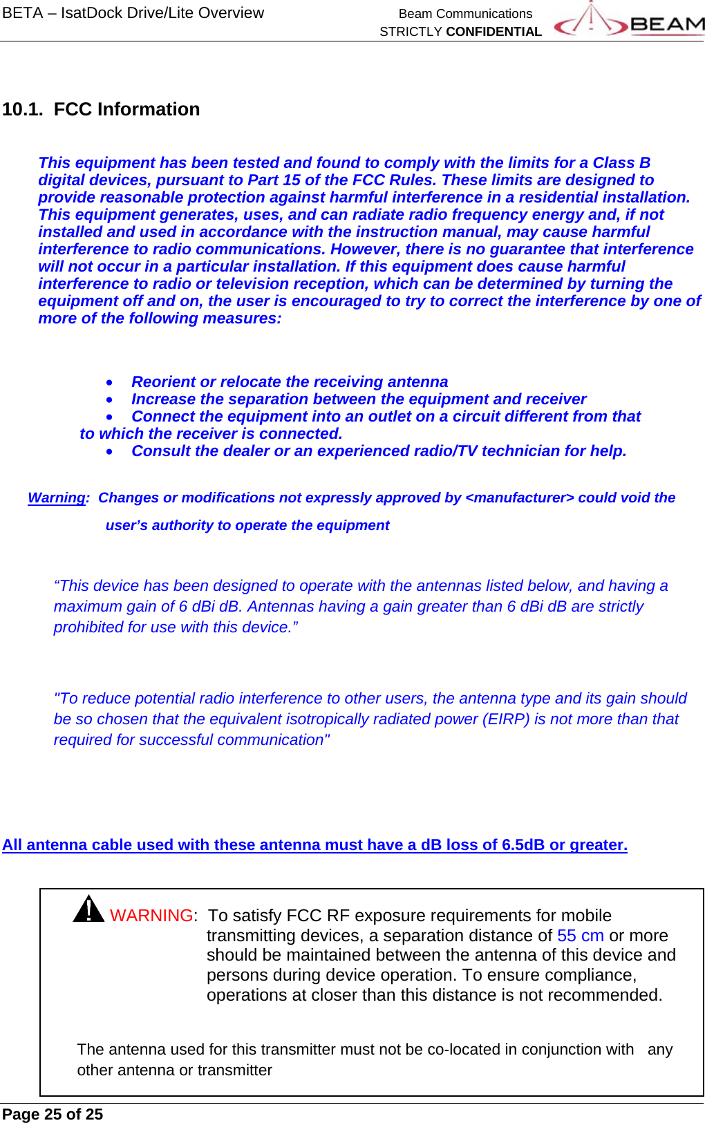 BETA – IsatDock Drive/Lite Overview    Beam Communications   STRICTLY CONFIDENTIAL     Page 25 of 25       10.1. FCC Information  This equipment has been tested and found to comply with the limits for a Class B digital devices, pursuant to Part 15 of the FCC Rules. These limits are designed to provide reasonable protection against harmful interference in a residential installation. This equipment generates, uses, and can radiate radio frequency energy and, if not installed and used in accordance with the instruction manual, may cause harmful interference to radio communications. However, there is no guarantee that interference will not occur in a particular installation. If this equipment does cause harmful interference to radio or television reception, which can be determined by turning the equipment off and on, the user is encouraged to try to correct the interference by one of more of the following measures:  Reorient or relocate the receiving antenna  Increase the separation between the equipment and receiver  Connect the equipment into an outlet on a circuit different from that to which the receiver is connected.  Consult the dealer or an experienced radio/TV technician for help.  Warning:  Changes or modifications not expressly approved by &lt;manufacturer&gt; could void the  user’s authority to operate the equipment  “This device has been designed to operate with the antennas listed below, and having a maximum gain of 6 dBi dB. Antennas having a gain greater than 6 dBi dB are strictly prohibited for use with this device.”  &quot;To reduce potential radio interference to other users, the antenna type and its gain should be so chosen that the equivalent isotropically radiated power (EIRP) is not more than that required for successful communication&quot;   All antenna cable used with these antenna must have a dB loss of 6.5dB or greater.  WARNING:  To satisfy FCC RF exposure requirements for mobile transmitting devices, a separation distance of 55 cm or more should be maintained between the antenna of this device and persons during device operation. To ensure compliance, operations at closer than this distance is not recommended.  The antenna used for this transmitter must not be co-located in conjunction with   any other antenna or transmitter 