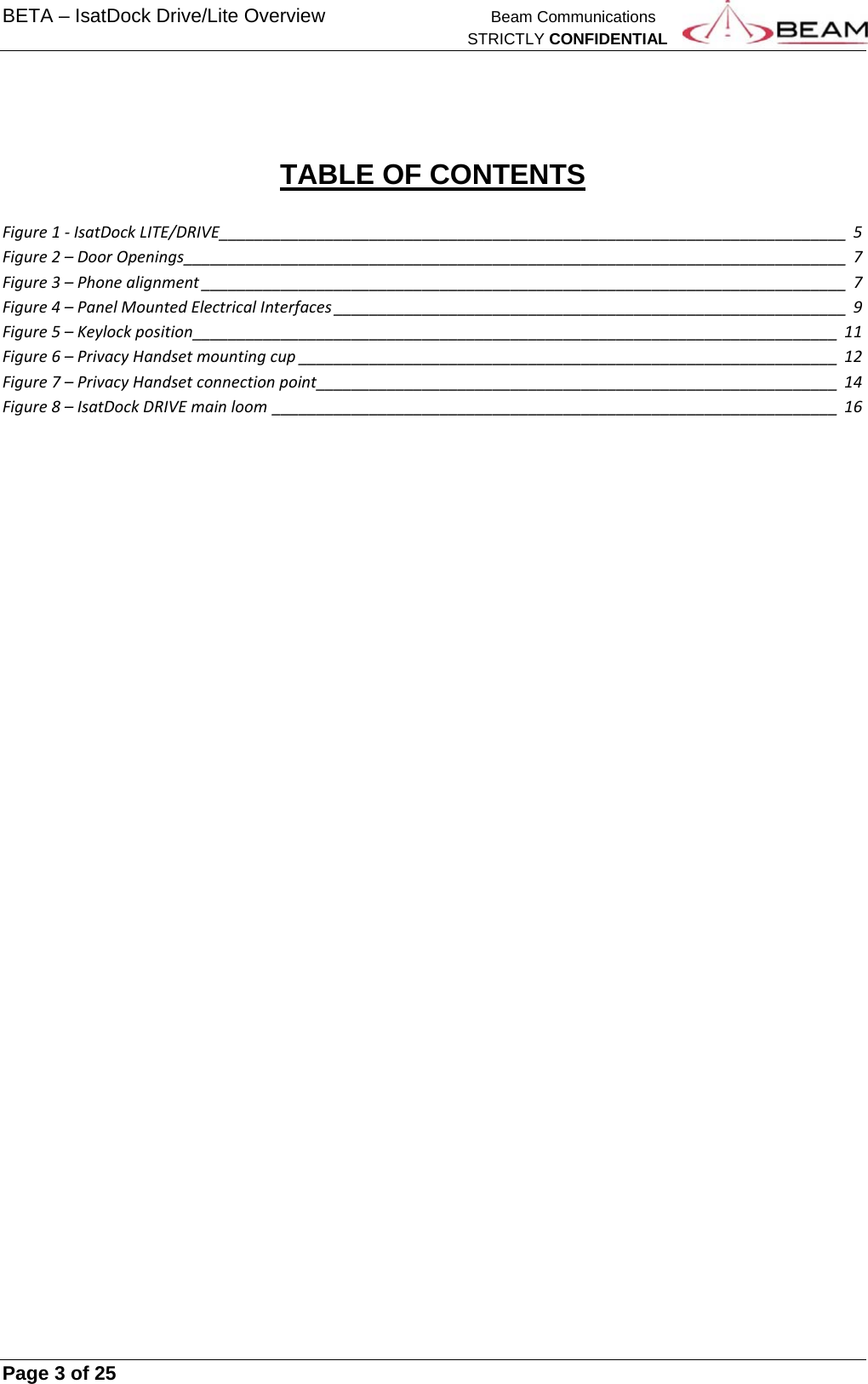 BETA – IsatDock Drive/Lite Overview    Beam Communications   STRICTLY CONFIDENTIAL     Page 3 of 25         TABLE OF CONTENTS  Figure1‐IsatDockLITE/DRIVE_______________________________________________________________________5Figure2–DoorOpenings___________________________________________________________________________7Figure3–Phonealignment_________________________________________________________________________7Figure4–PanelMountedElectricalInterfaces__________________________________________________________9Figure5–Keylockposition_________________________________________________________________________11Figure6–PrivacyHandsetmountingcup_____________________________________________________________12Figure7–PrivacyHandsetconnectionpoint___________________________________________________________14Figure8–IsatDockDRIVEmainloom________________________________________________________________16    