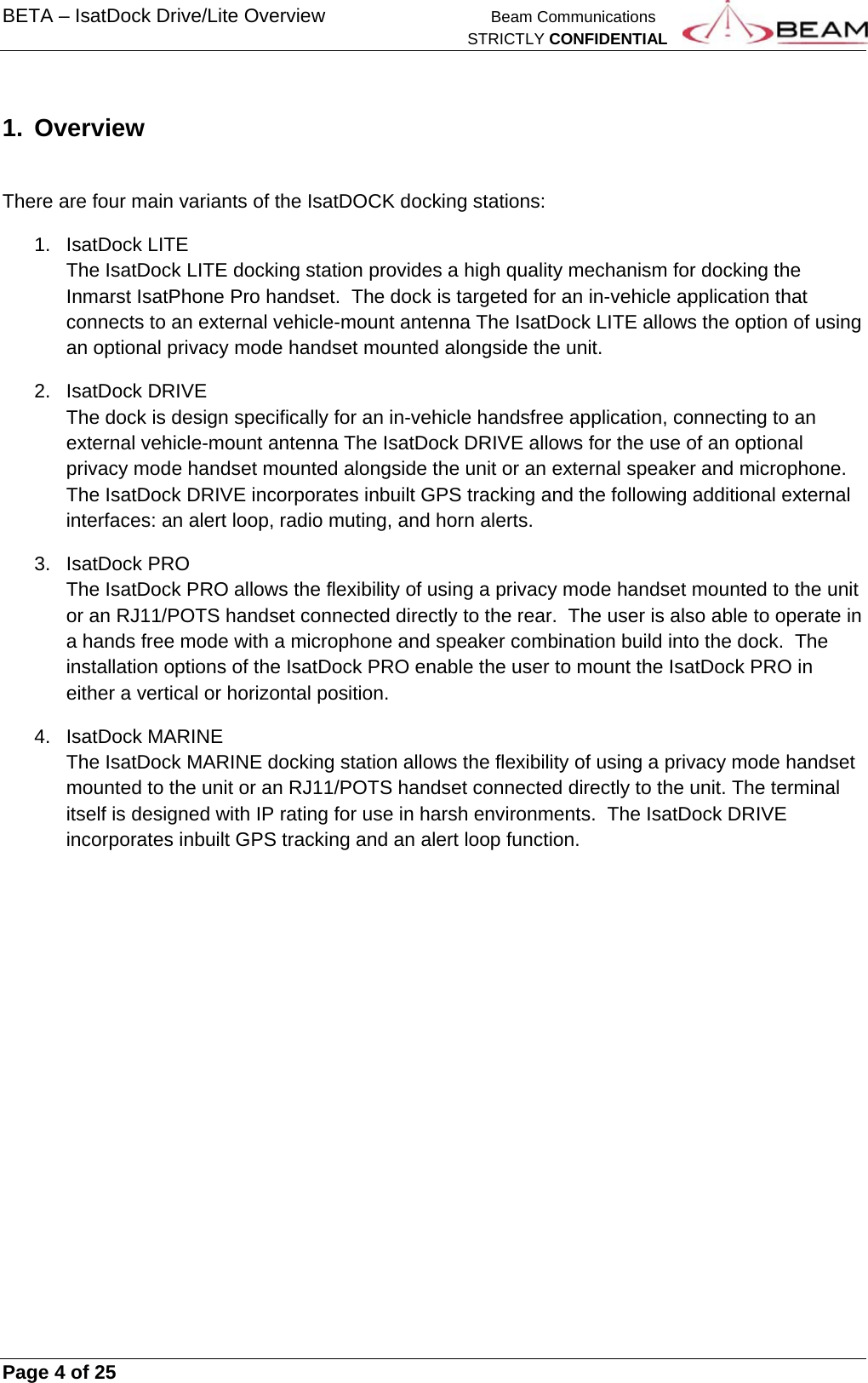 BETA – IsatDock Drive/Lite Overview    Beam Communications   STRICTLY CONFIDENTIAL     Page 4 of 25        1.  Overview    There are four main variants of the IsatDOCK docking stations: 1. IsatDock LITE The IsatDock LITE docking station provides a high quality mechanism for docking the Inmarst IsatPhone Pro handset.  The dock is targeted for an in-vehicle application that connects to an external vehicle-mount antenna The IsatDock LITE allows the option of using an optional privacy mode handset mounted alongside the unit. 2. IsatDock DRIVE The dock is design specifically for an in-vehicle handsfree application, connecting to an external vehicle-mount antenna The IsatDock DRIVE allows for the use of an optional privacy mode handset mounted alongside the unit or an external speaker and microphone.  The IsatDock DRIVE incorporates inbuilt GPS tracking and the following additional external interfaces: an alert loop, radio muting, and horn alerts. 3. IsatDock PRO The IsatDock PRO allows the flexibility of using a privacy mode handset mounted to the unit or an RJ11/POTS handset connected directly to the rear.  The user is also able to operate in a hands free mode with a microphone and speaker combination build into the dock.  The installation options of the IsatDock PRO enable the user to mount the IsatDock PRO in either a vertical or horizontal position. 4. IsatDock MARINE  The IsatDock MARINE docking station allows the flexibility of using a privacy mode handset mounted to the unit or an RJ11/POTS handset connected directly to the unit. The terminal itself is designed with IP rating for use in harsh environments.  The IsatDock DRIVE incorporates inbuilt GPS tracking and an alert loop function.    