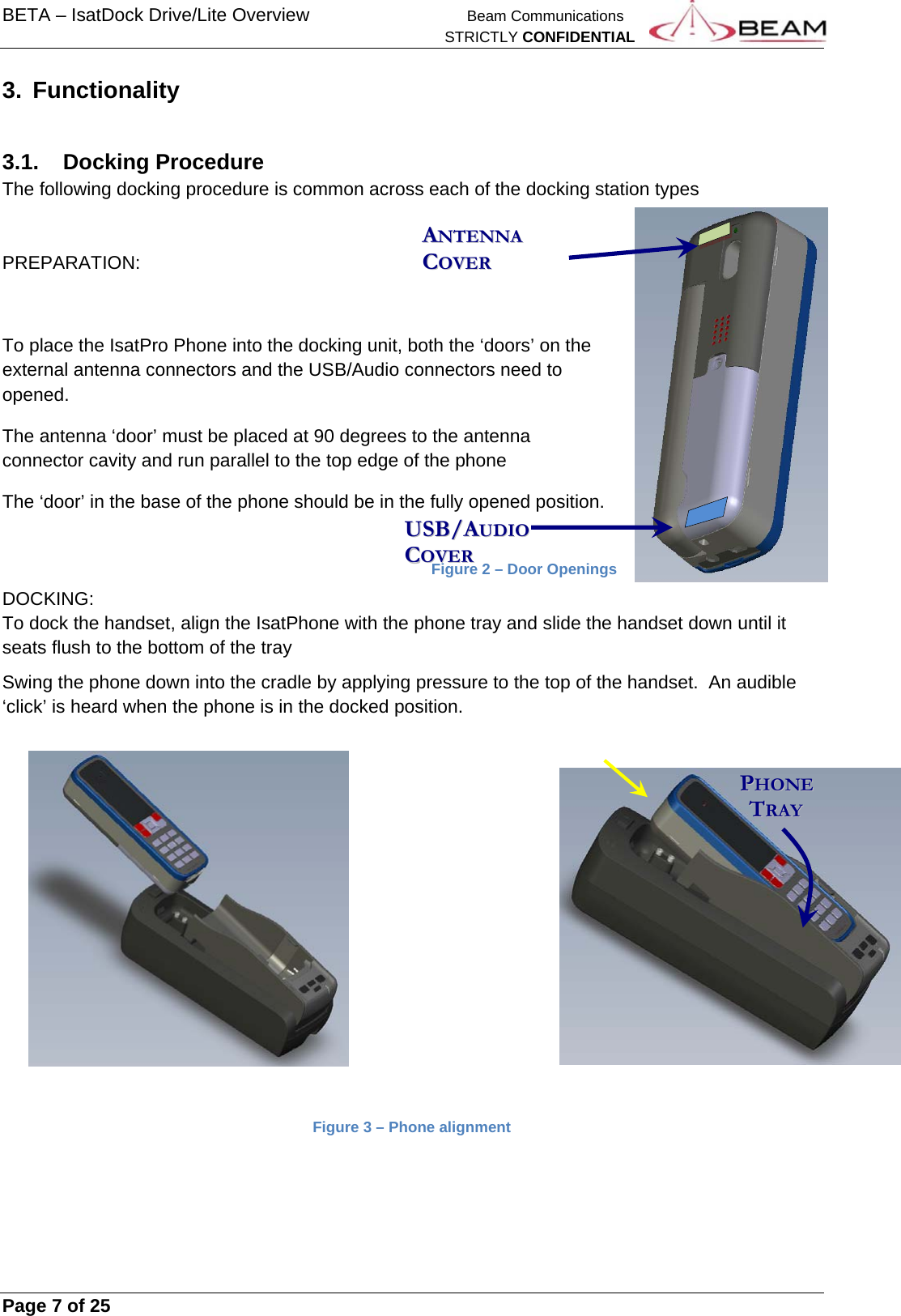 BETA – IsatDock Drive/Lite Overview    Beam Communications   STRICTLY CONFIDENTIAL     Page 7 of 25      3. Functionality  3.1. Docking Procedure The following docking procedure is common across each of the docking station types   PREPARATION:  To place the IsatPro Phone into the docking unit, both the ‘doors’ on the external antenna connectors and the USB/Audio connectors need to opened.  The antenna ‘door’ must be placed at 90 degrees to the antenna connector cavity and run parallel to the top edge of the phone The ‘door’ in the base of the phone should be in the fully opened position.            Figure 2 – Door Openings DOCKING: To dock the handset, align the IsatPhone with the phone tray and slide the handset down until it seats flush to the bottom of the tray Swing the phone down into the cradle by applying pressure to the top of the handset.  An audible ‘click’ is heard when the phone is in the docked position.                 Figure 3 – Phone alignment     PPHHOONNEE      TTRRAAYY  UUSSBB//AAUUDDIIOO  CCOOVVEERR  AANNTTEENNNNAA  CCOOVVEERR  