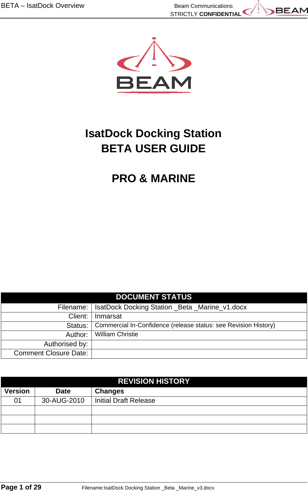 BETA – IsatDock Overview   Beam Communications   STRICTLY CONFIDENTIAL  Page 1 of 29    Filename:IsatDock Docking Station _Beta _Marine_v3.docx      IsatDock Docking Station  BETA USER GUIDE  PRO &amp; MARINE          DOCUMENT STATUS Filename:  IsatDock Docking Station _Beta _Marine_v1.docx Client:   Inmarsat Status:   Commercial In-Confidence (release status: see Revision History) Author:  William ChristieAuthorised by:   Comment Closure Date:     REVISION HISTORY Version Date Changes 01 30-AUG-2010 Initial Draft Release           