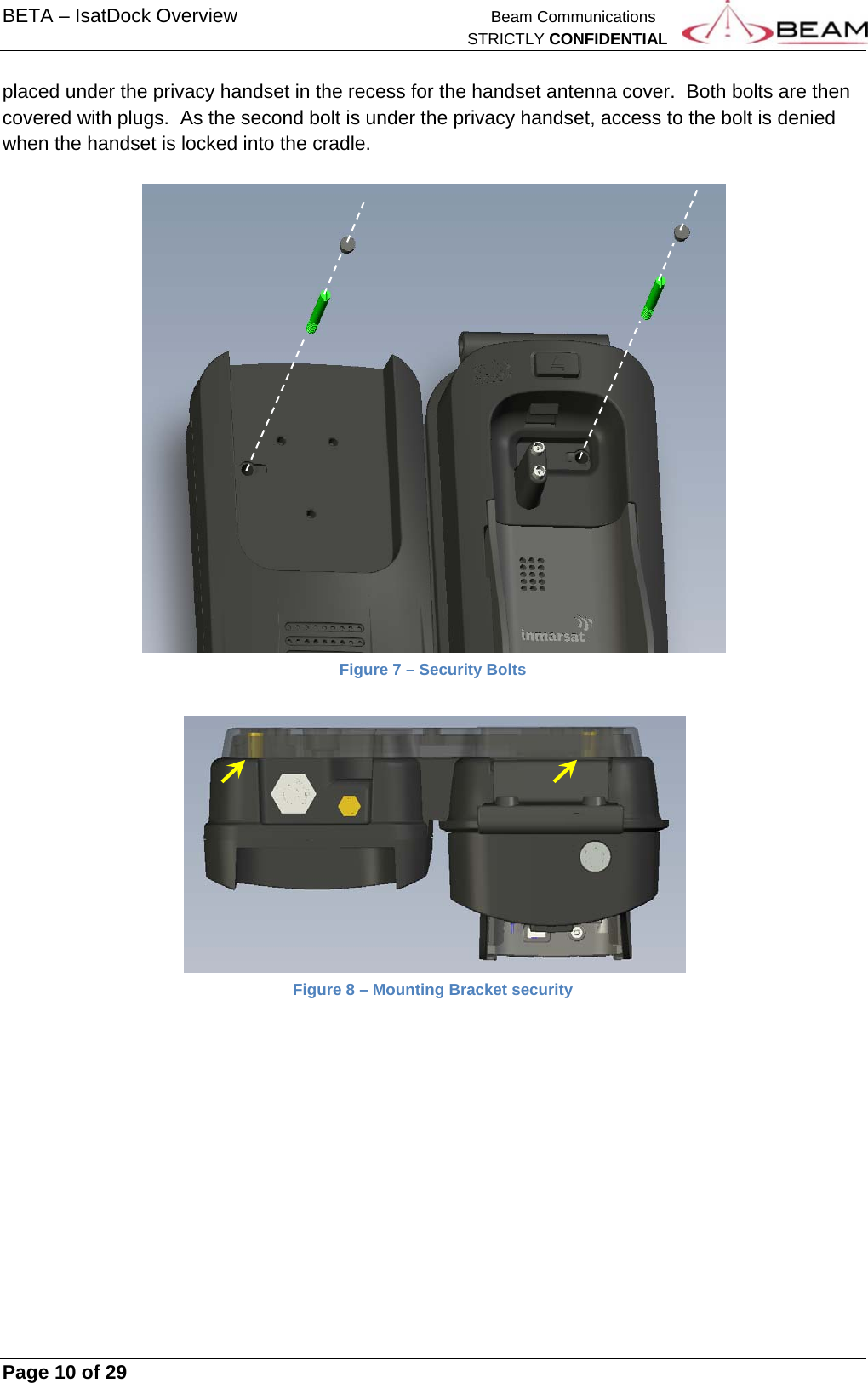 BETA – IsatDock Overview    Beam Communications   STRICTLY CONFIDENTIAL     Page 10 of 29      placed under the privacy handset in the recess for the handset antenna cover.  Both bolts are then covered with plugs.  As the second bolt is under the privacy handset, access to the bolt is denied when the handset is locked into the cradle.    Figure 7 – Security Bolts    Figure 8 – Mounting Bracket security    