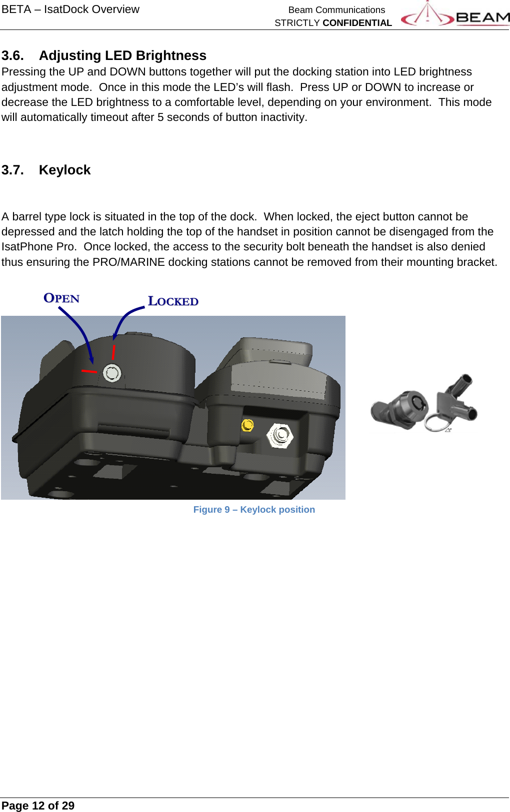 BETA – IsatDock Overview   Beam Communications   STRICTLY CONFIDENTIAL     Page 12 of 29      3.6. Adjusting LED Brightness Pressing the UP and DOWN buttons together will put the docking station into LED brightness adjustment mode.  Once in this mode the LED’s will flash.  Press UP or DOWN to increase or decrease the LED brightness to a comfortable level, depending on your environment.  This mode will automatically timeout after 5 seconds of button inactivity.  3.7. Keylock   A barrel type lock is situated in the top of the dock.  When locked, the eject button cannot be depressed and the latch holding the top of the handset in position cannot be disengaged from the IsatPhone Pro.  Once locked, the access to the security bolt beneath the handset is also denied thus ensuring the PRO/MARINE docking stations cannot be removed from their mounting bracket.     Figure 9 – Keylock position     OOPPEENN  LLOOCCKKEEDD  