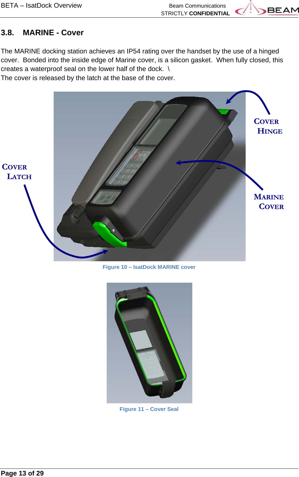 BETA – IsatDock Overview    Beam Communications   STRICTLY CONFIDENTIAL     Page 13 of 29      3.8.  MARINE - Cover  The MARINE docking station achieves an IP54 rating over the handset by the use of a hinged cover.  Bonded into the inside edge of Marine cover, is a silicon gasket.  When fully closed, this creates a waterproof seal on the lower half of the dock.  \ The cover is released by the latch at the base of the cover.   Figure 10 – IsatDock MARINE cover    Figure 11 – Cover Seal     CCOOVVEERR        HHIINNGGEE  MMAARRIINNEE        CCOOVVEERR  CCOOVVEERR        LLAATTCCHH  