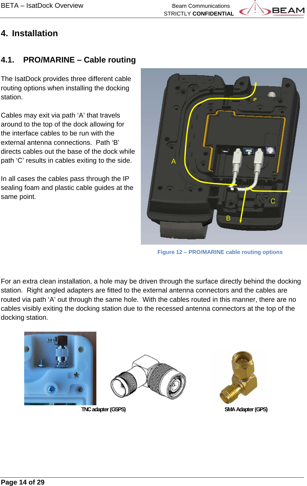 BETA – IsatDock Overview    Beam Communications   STRICTLY CONFIDENTIAL     Page 14 of 29      4. Installation  4.1.  PRO/MARINE – Cable routing  The IsatDock provides three different cable routing options when installing the docking station.  Cables may exit via path ‘A’ that travels around to the top of the dock allowing for the interface cables to be run with the external antenna connections.  Path ‘B’ directs cables out the base of the dock while path ‘C’ results in cables exiting to the side.  In all cases the cables pass through the IP sealing foam and plastic cable guides at the same point.      Figure 12 – PRO/MARINE cable routing options   For an extra clean installation, a hole may be driven through the surface directly behind the docking station.  Right angled adapters are fitted to the external antenna connectors and the cables are routed via path ‘A’ out through the same hole.  With the cables routed in this manner, there are no cables visibly exiting the docking station due to the recessed antenna connectors at the top of the docking station.                              TNC adapter (GSPS)     SMA Adapter (GPS)      A B C 