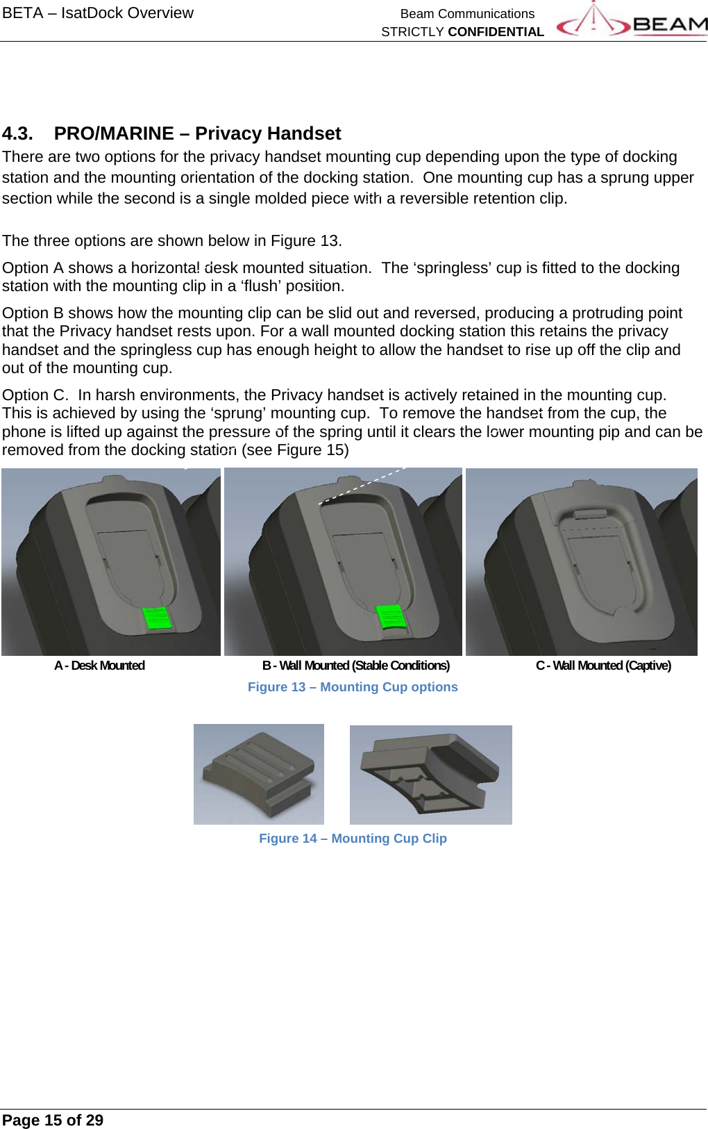 BETA – IsatDock Overview    Beam Communications   STRICTLY CONFIDENTIAL     Page 15 of 29        4.3.  PRO/MARINE – Privacy Handset There are two options for the privacy handset mounting cup depending upon the type of docking station and the mounting orientation of the docking station.  One mounting cup has a sprung upper section while the second is a single molded piece with a reversible retention clip.  The three options are shown below in Figure 13.   Option A shows a horizontal desk mounted situation.  The ‘springless’ cup is fitted to the docking station with the mounting clip in a ‘flush’ position.   Option B shows how the mounting clip can be slid out and reversed, producing a protruding point that the Privacy handset rests upon. For a wall mounted docking station this retains the privacy handset and the springless cup has enough height to allow the handset to rise up off the clip and out of the mounting cup. Option C.  In harsh environments, the Privacy handset is actively retained in the mounting cup.  This is achieved by using the ‘sprung’ mounting cup.  To remove the handset from the cup, the phone is lifted up against the pressure of the spring until it clears the lower mounting pip and can be removed from the docking station (see Figure 15)       A - Desk Mounted     B - Wall Mounted (Stable Conditions)       C - Wall Mounted (Captive) Figure 13 – Mounting Cup options          Figure 14 – Mounting Cup Clip  