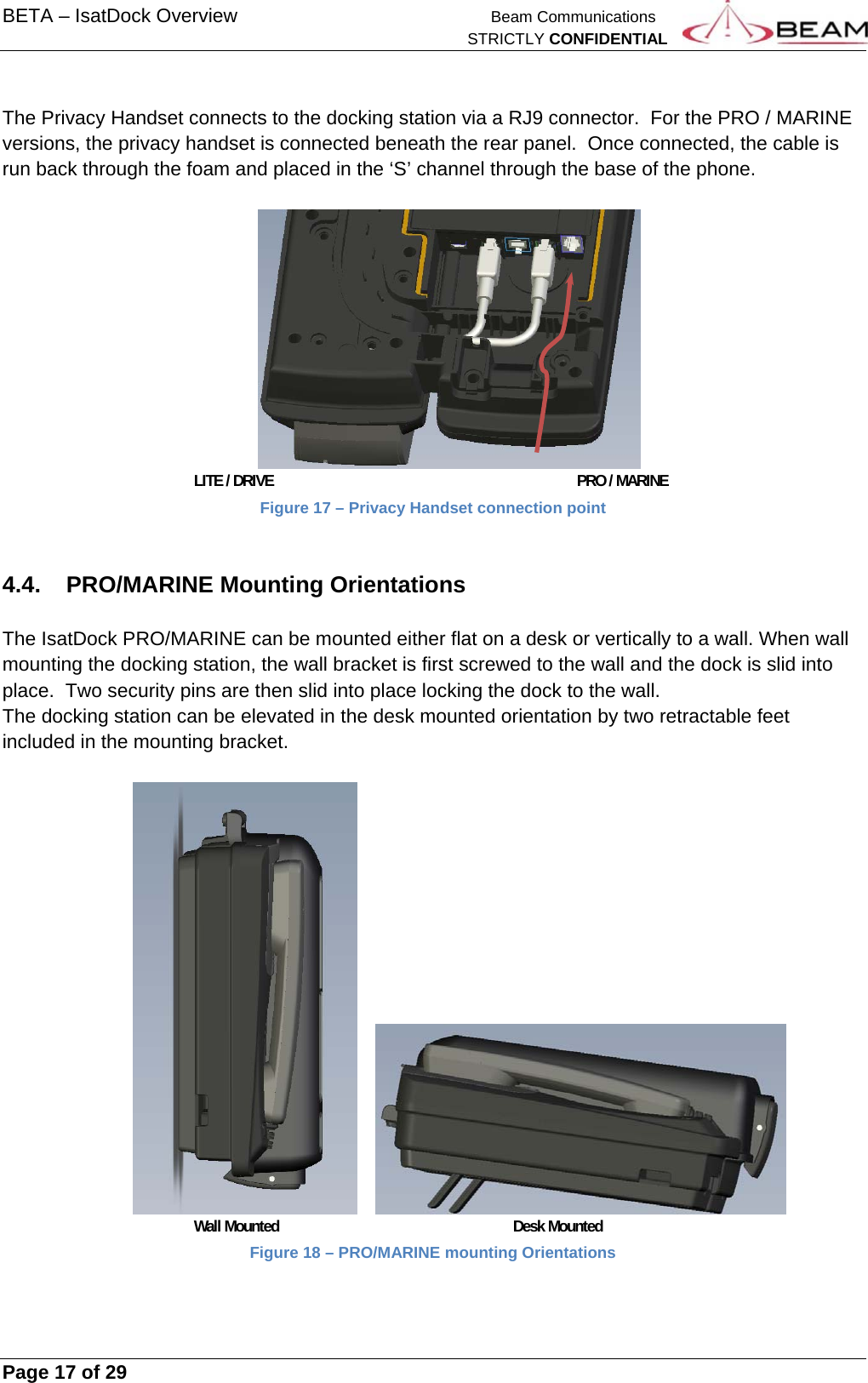BETA – IsatDock Overview    Beam Communications   STRICTLY CONFIDENTIAL     Page 17 of 29       The Privacy Handset connects to the docking station via a RJ9 connector.  For the PRO / MARINE versions, the privacy handset is connected beneath the rear panel.  Once connected, the cable is run back through the foam and placed in the ‘S’ channel through the base of the phone.               LITE / DRIVE     PRO / MARINE Figure 17 – Privacy Handset connection point  4.4.  PRO/MARINE Mounting Orientations  The IsatDock PRO/MARINE can be mounted either flat on a desk or vertically to a wall. When wall mounting the docking station, the wall bracket is first screwed to the wall and the dock is slid into place.  Two security pins are then slid into place locking the dock to the wall. The docking station can be elevated in the desk mounted orientation by two retractable feet included in the mounting bracket.           Wall Mounted    Desk Mounted Figure 18 – PRO/MARINE mounting Orientations  