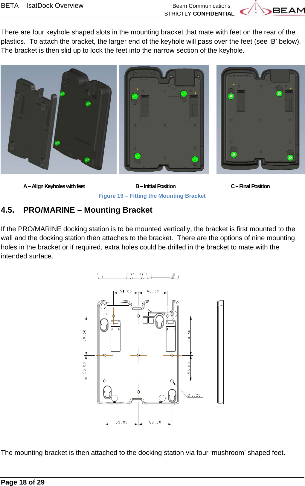 BETA – IsatDock Overview    Beam Communications   STRICTLY CONFIDENTIAL     Page 18 of 29      There are four keyhole shaped slots in the mounting bracket that mate with feet on the rear of the plastics.  To attach the bracket, the larger end of the keyhole will pass over the feet (see ‘B’ below).  The bracket is then slid up to lock the feet into the narrow section of the keyhole.              A – Align Keyholes with feet     B – Initial Position       C – Final Position Figure 19 – Fitting the Mounting Bracket  4.5. PRO/MARINE – Mounting Bracket  If the PRO/MARINE docking station is to be mounted vertically, the bracket is first mounted to the wall and the docking station then attaches to the bracket.  There are the options of nine mounting holes in the bracket or if required, extra holes could be drilled in the bracket to mate with the intended surface.     The mounting bracket is then attached to the docking station via four ‘mushroom’ shaped feet.  