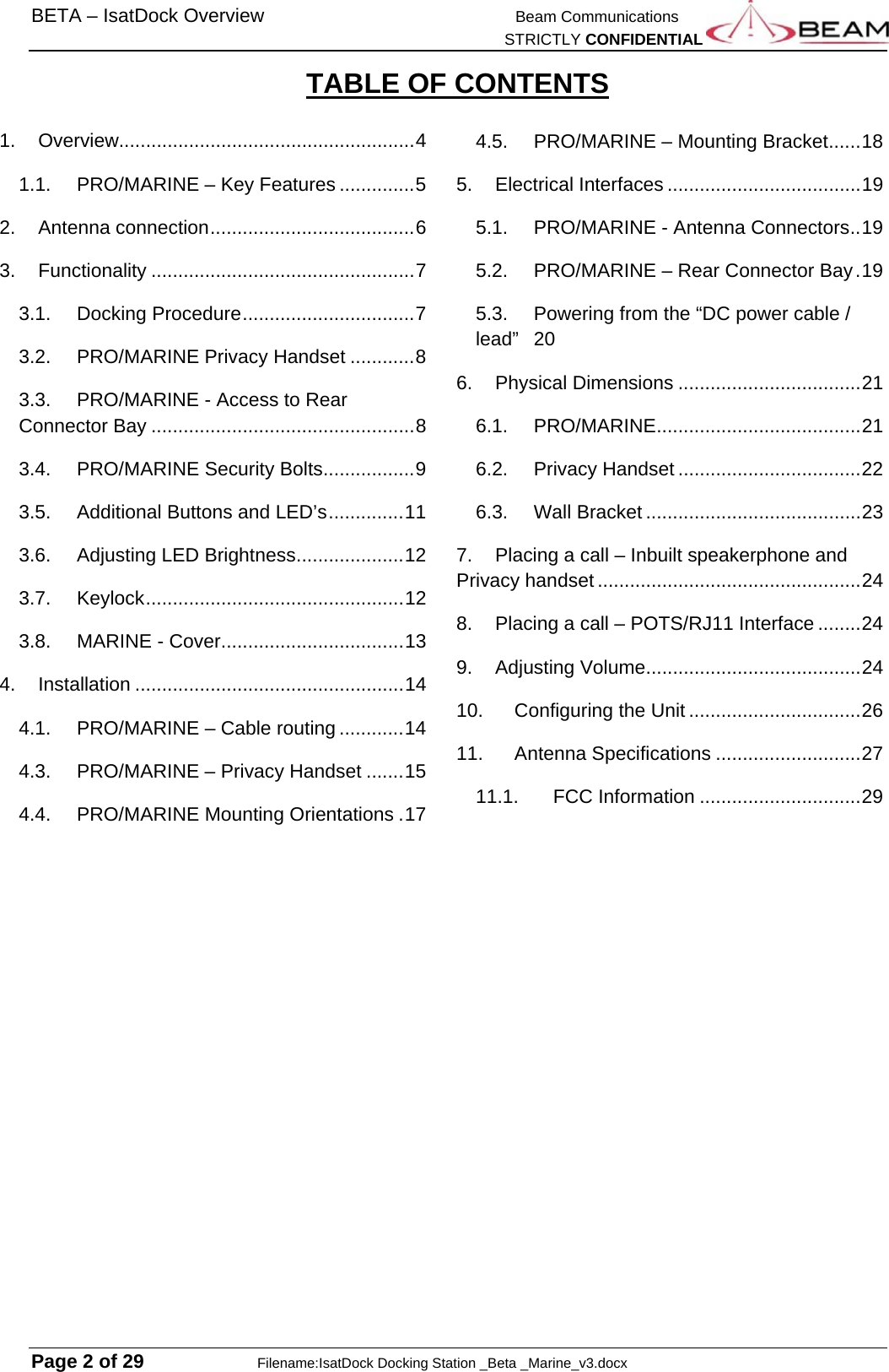 BETA – IsatDock Overview    Beam Communications   STRICTLY CONFIDENTIAL  Page 2 of 29     Filename:IsatDock Docking Station _Beta _Marine_v3.docx TABLE OF CONTENTS  1.Overview....................................................... 41.1.PRO/MARINE – Key Features .............. 52.Antenna connection ...................................... 63.Functionality ................................................. 73.1.Docking Procedure ................................ 73.2.PRO/MARINE Privacy Handset ............ 83.3.PRO/MARINE - Access to Rear Connector Bay ................................................. 83.4.PRO/MARINE Security Bolts ................. 93.5.Additional Buttons and LED’s .............. 113.6.Adjusting LED Brightness .................... 123.7.Keylock ................................................ 123.8.MARINE - Cover .................................. 134.Installation .................................................. 144.1.PRO/MARINE – Cable routing ............ 144.3.PRO/MARINE – Privacy Handset ....... 154.4.PRO/MARINE Mounting Orientations . 174.5.PRO/MARINE – Mounting Bracket ...... 185.Electrical Interfaces .................................... 195.1.PRO/MARINE - Antenna Connectors .. 195.2.PRO/MARINE – Rear Connector Bay . 195.3.Powering from the “DC power cable / lead” 206.Physical Dimensions .................................. 216.1.PRO/MARINE ...................................... 216.2.Privacy Handset .................................. 226.3.Wall Bracket ........................................ 237.Placing a call – Inbuilt speakerphone and Privacy handset ................................................. 248.Placing a call – POTS/RJ11 Interface ........ 249.Adjusting Volume ........................................ 2410.Configuring the Unit ................................ 2611.Antenna Specifications ........................... 2711.1.FCC Information .............................. 29 