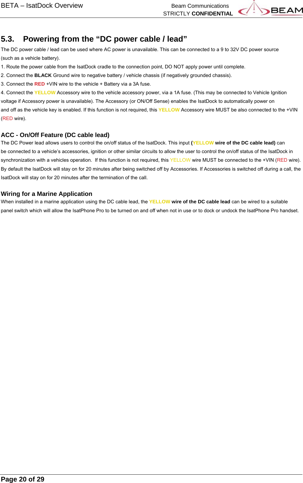 BETA – IsatDock Overview    Beam Communications   STRICTLY CONFIDENTIAL     Page 20 of 29      5.3.  Powering from the “DC power cable / lead” The DC power cable / lead can be used where AC power is unavailable. This can be connected to a 9 to 32V DC power source (such as a vehicle battery).  1. Route the power cable from the IsatDock cradle to the connection point, DO NOT apply power until complete. 2. Connect the BLACK Ground wire to negative battery / vehicle chassis (if negatively grounded chassis). 3. Connect the RED +VIN wire to the vehicle + Battery via a 3A fuse. 4. Connect the YELLOW Accessory wire to the vehicle accessory power, via a 1A fuse. (This may be connected to Vehicle Ignition voltage if Accessory power is unavailable). The Accessory (or ON/Off Sense) enables the IsatDock to automatically power on and off as the vehicle key is enabled. If this function is not required, this YELLOW Accessory wire MUST be also connected to the +VIN (RED wire).  ACC - On/Off Feature (DC cable lead) The DC Power lead allows users to control the on/off status of the IsatDock. This input (YELLOW wire of the DC cable lead) can be connected to a vehicle’s accessories, ignition or other similar circuits to allow the user to control the on/off status of the IsatDock in synchronization with a vehicles operation.  If this function is not required, this YELLOW wire MUST be connected to the +VIN (RED wire). By default the IsatDock will stay on for 20 minutes after being switched off by Accessories. If Accessories is switched off during a call, the IsatDock will stay on for 20 minutes after the termination of the call.  Wiring for a Marine Application When installed in a marine application using the DC cable lead, the YELLOW wire of the DC cable lead can be wired to a suitable panel switch which will allow the IsatPhone Pro to be turned on and off when not in use or to dock or undock the IsatPhone Pro handset.
