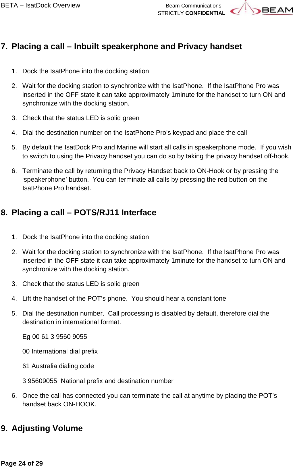 BETA – IsatDock Overview    Beam Communications   STRICTLY CONFIDENTIAL     Page 24 of 29      7.  Placing a call – Inbuilt speakerphone and Privacy handset  1.  Dock the IsatPhone into the docking station 2.  Wait for the docking station to synchronize with the IsatPhone.  If the IsatPhone Pro was inserted in the OFF state it can take approximately 1minute for the handset to turn ON and synchronize with the docking station. 3.  Check that the status LED is solid green 4.  Dial the destination number on the IsatPhone Pro’s keypad and place the call 5.  By default the IsatDock Pro and Marine will start all calls in speakerphone mode.  If you wish to switch to using the Privacy handset you can do so by taking the privacy handset off-hook. 6.  Terminate the call by returning the Privacy Handset back to ON-Hook or by pressing the ‘speakerphone’ button.  You can terminate all calls by pressing the red button on the IsatPhone Pro handset. 8.  Placing a call – POTS/RJ11 Interface  1.  Dock the IsatPhone into the docking station 2.  Wait for the docking station to synchronize with the IsatPhone.  If the IsatPhone Pro was inserted in the OFF state it can take approximately 1minute for the handset to turn ON and synchronize with the docking station. 3.  Check that the status LED is solid green 4.  Lift the handset of the POT’s phone.  You should hear a constant tone 5.  Dial the destination number.  Call processing is disabled by default, therefore dial the destination in international format. Eg 00 61 3 9560 9055    00 International dial prefix 61 Australia dialing code 3 95609055  National prefix and destination number 6.  Once the call has connected you can terminate the call at anytime by placing the POT’s handset back ON-HOOK. 9. Adjusting Volume 