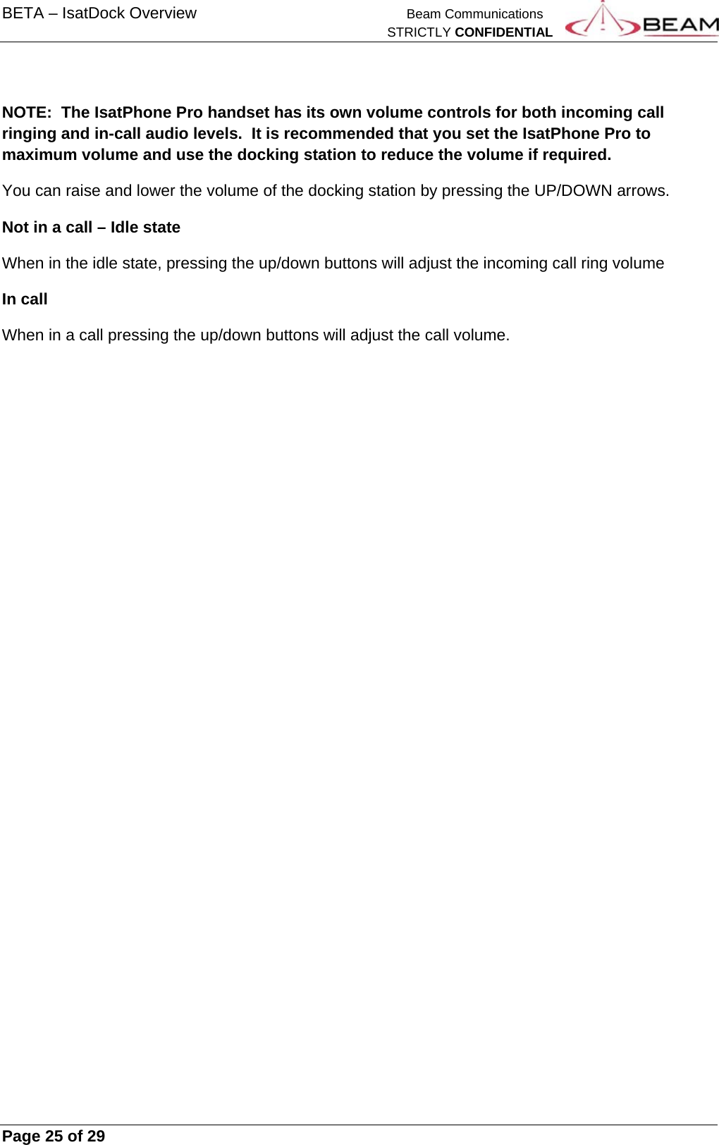 BETA – IsatDock Overview    Beam Communications   STRICTLY CONFIDENTIAL     Page 25 of 29       NOTE:  The IsatPhone Pro handset has its own volume controls for both incoming call ringing and in-call audio levels.  It is recommended that you set the IsatPhone Pro to maximum volume and use the docking station to reduce the volume if required. You can raise and lower the volume of the docking station by pressing the UP/DOWN arrows. Not in a call – Idle state When in the idle state, pressing the up/down buttons will adjust the incoming call ring volume In call When in a call pressing the up/down buttons will adjust the call volume. 