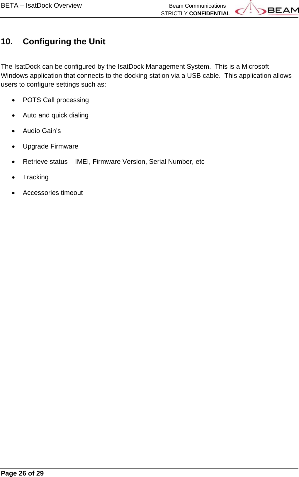 BETA – IsatDock Overview    Beam Communications   STRICTLY CONFIDENTIAL     Page 26 of 29      10.  Configuring the Unit  The IsatDock can be configured by the IsatDock Management System.  This is a Microsoft Windows application that connects to the docking station via a USB cable.  This application allows users to configure settings such as:   POTS Call processing   Auto and quick dialing  Audio Gain’s  Upgrade Firmware   Retrieve status – IMEI, Firmware Version, Serial Number, etc  Tracking  Accessories timeout   