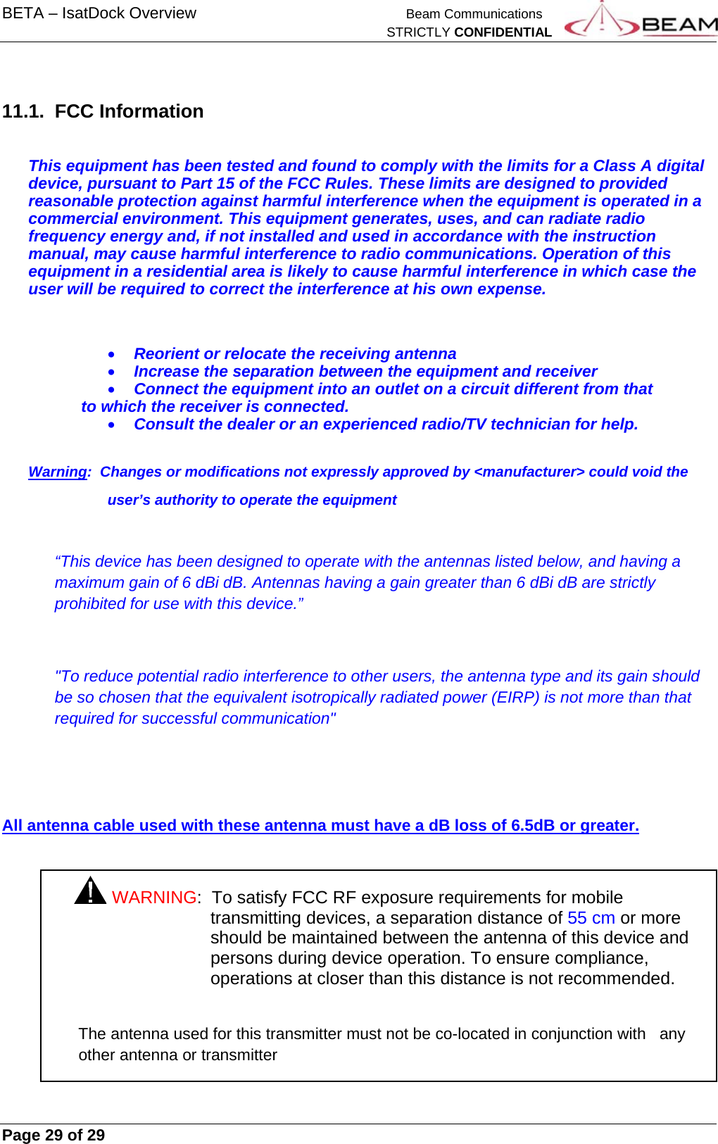 BETA – IsatDock Overview    Beam Communications   STRICTLY CONFIDENTIAL     Page 29 of 29       11.1. FCC Information  This equipment has been tested and found to comply with the limits for a Class A digital device, pursuant to Part 15 of the FCC Rules. These limits are designed to provided reasonable protection against harmful interference when the equipment is operated in a commercial environment. This equipment generates, uses, and can radiate radio frequency energy and, if not installed and used in accordance with the instruction manual, may cause harmful interference to radio communications. Operation of this equipment in a residential area is likely to cause harmful interference in which case the user will be required to correct the interference at his own expense.   Reorient or relocate the receiving antenna  Increase the separation between the equipment and receiver  Connect the equipment into an outlet on a circuit different from that to which the receiver is connected.  Consult the dealer or an experienced radio/TV technician for help.  Warning:  Changes or modifications not expressly approved by &lt;manufacturer&gt; could void the  user’s authority to operate the equipment  “This device has been designed to operate with the antennas listed below, and having a maximum gain of 6 dBi dB. Antennas having a gain greater than 6 dBi dB are strictly prohibited for use with this device.”  &quot;To reduce potential radio interference to other users, the antenna type and its gain should be so chosen that the equivalent isotropically radiated power (EIRP) is not more than that required for successful communication&quot;   All antenna cable used with these antenna must have a dB loss of 6.5dB or greater.  WARNING:  To satisfy FCC RF exposure requirements for mobile transmitting devices, a separation distance of 55 cm or more should be maintained between the antenna of this device and persons during device operation. To ensure compliance, operations at closer than this distance is not recommended.  The antenna used for this transmitter must not be co-located in conjunction with   any other antenna or transmitter 