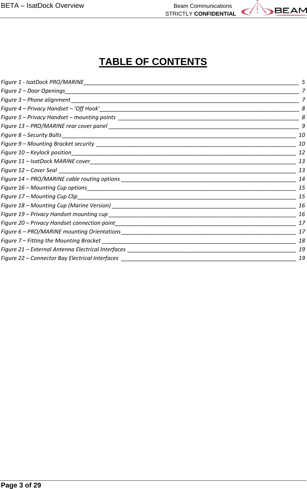 BETA – IsatDock Overview    Beam Communications   STRICTLY CONFIDENTIAL     Page 3 of 29         TABLE OF CONTENTS  Figure1‐IsatDockPRO/MARINE_____________________________________________________________________5Figure2–DoorOpenings___________________________________________________________________________7Figure3–Phonealignment_________________________________________________________________________7Figure4–PrivacyHandset–‘OffHook’________________________________________________________________8Figure5–PrivacyHandset–mountingpoints__________________________________________________________8Figure13–PRO/MARINErearcoverpanel_____________________________________________________________9Figure8–SecurityBolts___________________________________________________________________________10Figure9–MountingBracketsecurity________________________________________________________________10Figure10–Keylockposition________________________________________________________________________12Figure11–IsatDockMARINEcover__________________________________________________________________13Figure12–CoverSeal____________________________________________________________________________13Figure14–PRO/MARINEcableroutingoptions________________________________________________________14Figure16–MountingCupoptions___________________________________________________________________15Figure17–MountingCupClip______________________________________________________________________15Figure18–MountingCup(MarineVersion)___________________________________________________________16Figure19–PrivacyHandsetmountingcup____________________________________________________________16Figure20–PrivacyHandsetconnectionpoint__________________________________________________________17Figure6–PRO/MARINEmountingOrientations________________________________________________________17Figure7–FittingtheMountingBracket______________________________________________________________18Figure21–ExternalAntennaElectricalInterfaces______________________________________________________19Figure22–ConnectorBayElectricalInterfaces________________________________________________________19    