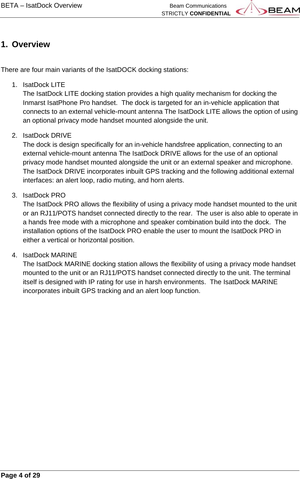 BETA – IsatDock Overview    Beam Communications   STRICTLY CONFIDENTIAL     Page 4 of 29        1.  Overview    There are four main variants of the IsatDOCK docking stations: 1. IsatDock LITE The IsatDock LITE docking station provides a high quality mechanism for docking the Inmarst IsatPhone Pro handset.  The dock is targeted for an in-vehicle application that connects to an external vehicle-mount antenna The IsatDock LITE allows the option of using an optional privacy mode handset mounted alongside the unit. 2. IsatDock DRIVE The dock is design specifically for an in-vehicle handsfree application, connecting to an external vehicle-mount antenna The IsatDock DRIVE allows for the use of an optional privacy mode handset mounted alongside the unit or an external speaker and microphone.  The IsatDock DRIVE incorporates inbuilt GPS tracking and the following additional external interfaces: an alert loop, radio muting, and horn alerts. 3. IsatDock PRO The IsatDock PRO allows the flexibility of using a privacy mode handset mounted to the unit or an RJ11/POTS handset connected directly to the rear.  The user is also able to operate in a hands free mode with a microphone and speaker combination build into the dock.  The installation options of the IsatDock PRO enable the user to mount the IsatDock PRO in either a vertical or horizontal position. 4. IsatDock MARINE  The IsatDock MARINE docking station allows the flexibility of using a privacy mode handset mounted to the unit or an RJ11/POTS handset connected directly to the unit. The terminal itself is designed with IP rating for use in harsh environments.  The IsatDock MARINE incorporates inbuilt GPS tracking and an alert loop function.    