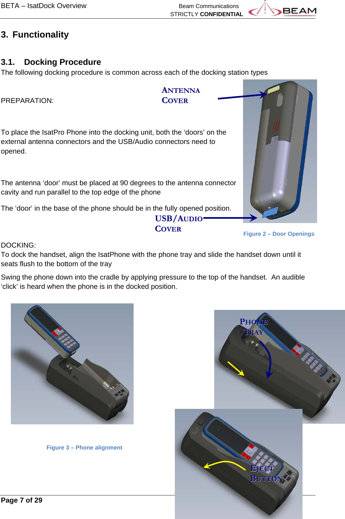 BETA – IsatDock Overview    Beam Communications   STRICTLY CONFIDENTIAL     Page 7 of 29      3. Functionality  3.1. Docking Procedure The following docking procedure is common across each of the docking station types   PREPARATION:  To place the IsatPro Phone into the docking unit, both the ‘doors’ on the external antenna connectors and the USB/Audio connectors need to opened.   The antenna ‘door’ must be placed at 90 degrees to the antenna connector cavity and run parallel to the top edge of the phone The ‘door’ in the base of the phone should be in the fully opened position.            Figure 2 – Door Openings DOCKING: To dock the handset, align the IsatPhone with the phone tray and slide the handset down until it seats flush to the bottom of the tray Swing the phone down into the cradle by applying pressure to the top of the handset.  An audible ‘click’ is heard when the phone is in the docked position.                 Figure 3 – Phone alignment   PPHHOONNEE      TTRRAAYY  UUSSBB//AAUUDDIIOO  CCOOVVEERR  AANNTTEENNNNAA  CCOOVVEERR  EEJJEECCTT  BBUUTTTTOONN  