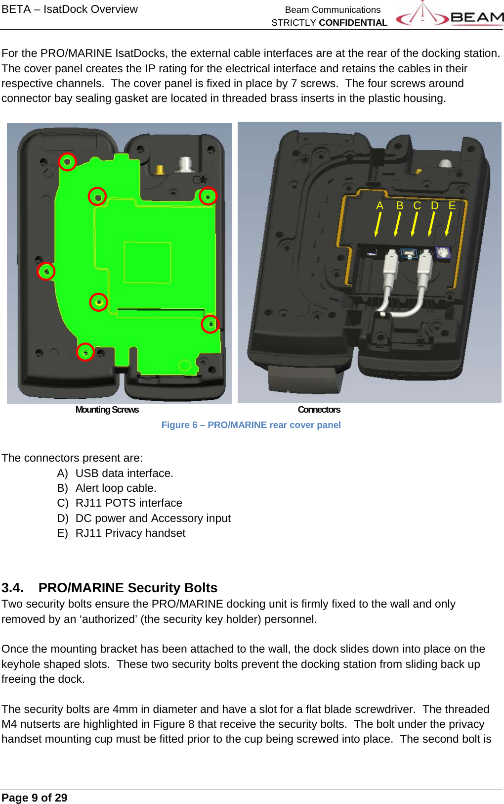 BETA – IsatDock Overview    Beam Communications   STRICTLY CONFIDENTIAL     Page 9 of 29      For the PRO/MARINE IsatDocks, the external cable interfaces are at the rear of the docking station.  The cover panel creates the IP rating for the electrical interface and retains the cables in their respective channels.  The cover panel is fixed in place by 7 screws.  The four screws around connector bay sealing gasket are located in threaded brass inserts in the plastic housing.        Mounting Screws     Connectors Figure 6 – PRO/MARINE rear cover panel  The connectors present are: A)  USB data interface. B)  Alert loop cable. C)  RJ11 POTS interface D)  DC power and Accessory input E)  RJ11 Privacy handset  3.4.  PRO/MARINE Security Bolts Two security bolts ensure the PRO/MARINE docking unit is firmly fixed to the wall and only removed by an ‘authorized’ (the security key holder) personnel.  Once the mounting bracket has been attached to the wall, the dock slides down into place on the keyhole shaped slots.  These two security bolts prevent the docking station from sliding back up freeing the dock.  The security bolts are 4mm in diameter and have a slot for a flat blade screwdriver.  The threaded M4 nutserts are highlighted in Figure 8 that receive the security bolts.  The bolt under the privacy handset mounting cup must be fitted prior to the cup being screwed into place.  The second bolt is A    B   C   D   E 