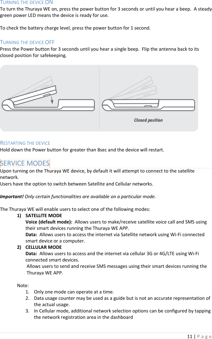 11 | P a g e   TURNING THE DEVICE ON To turn the Thuraya WE on, press the power button for 3 seconds or until you hear a beep.  A steady green power LED means the device is ready for use.   To check the battery charge level, press the power button for 1 second.  TURNING THE DEVICE OFF Press the Power button for 3 seconds until you hear a single beep.  Flip the antenna back to its closed position for safekeeping.        RESTARTING THE DEVICE Hold down the Power button for greater than 8sec and the device will restart. SERVICE MODES Upon turning on the Thuraya WE device, by default it will attempt to connect to the satellite network.  Users have the option to switch between Satellite and Cellular networks.   Important! Only certain functionalities are available on a particular mode.  The Thuraya WE will enable users to select one of the following modes: 1) SATELLITE MODE Voice (default mode):  Allows users to make/receive satellite voice call and SMS using their smart devices running the Thuraya WE APP. Data:  Allows users to access the internet via Satellite network using Wi-Fi connected smart device or a computer. 2) CELLULAR MODE Data:  Allows users to access and the internet via cellular 3G or 4G/LTE using Wi-Fi connected smart devices.   Allows users to send and receive SMS messages using their smart devices running the Thuraya WE APP.  Note:  1. Only one mode can operate at a time.     2. Data usage counter may be used as a guide but is not an accurate representation of the actual usage. 3. In Cellular mode, additional network selection options can be configured by tapping the network registration area in the dashboard    Commented [FS2]: After the Phone/App set up, the next step should be selecting a Service mode. 