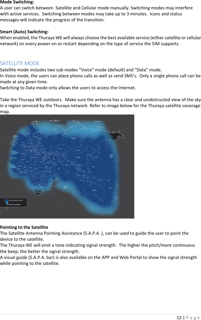 12 | P a g e   Mode Switching: A user can switch between  Satellite and Cellular mode manually. Switching modes may interfere with active services.  Switching between modes may take up to 3 minutes.  Icons and status messages will indicate the progress of the transition.     Smart (Auto) Switching: When enabled, the Thuraya WE will always choose the best available service (either satellite or cellular network) on every power on or restart depending on the type of service the SIM supports.     SATELLITE MODE Satellite mode includes two sub modes “Voice” mode (default) and “Data” mode. In Voice mode, the users can place phone calls as well as send SMS’s.  Only a single phone call can be made at any given time.  Switching to Data mode only allows the users to access the Internet.    Take the Thuraya WE outdoors.  Make sure the antenna has a clear and unobstructed view of the sky in a region serviced by the Thuraya network. Refer to image below for the Thuraya satellite coverage map.   Pointing to the Satellite The Satellite Antenna Pointing Assistance (S.A.P.A .), can be used to guide the user to point the device to the satellite.   The Thuraya WE will emit a tone indicating signal strength.  The higher the pitch/more continuous the beep, the better the signal strength.  A visual guide (S.A.P.A. bar) is also available on the APP and Web Portal to show the signal strength while pointing to the satellite.              