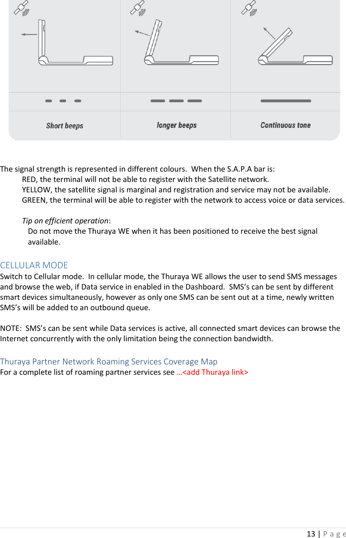 13 | P a g e     The signal strength is represented in different colours.  When the S.A.P.A bar is: RED, the terminal will not be able to register with the Satellite network. YELLOW, the satellite signal is marginal and registration and service may not be available. GREEN, the terminal will be able to register with the network to access voice or data services.  Tip on efficient operation: Do not move the Thuraya WE when it has been positioned to receive the best signal available.  CELLULAR MODE Switch to Cellular mode.  In cellular mode, the Thuraya WE allows the user to send SMS messages and browse the web, if Data service in enabled in the Dashboard.  SMS’s can be sent by different smart devices simultaneously, however as only one SMS can be sent out at a time, newly written SMS’s will be added to an outbound queue.  NOTE:  SMS’s can be sent while Data services is active, all connected smart devices can browse the Internet concurrently with the only limitation being the connection bandwidth.  Thuraya Partner Network Roaming Services Coverage Map For a complete list of roaming partner services see …&lt;add Thuraya link&gt;   