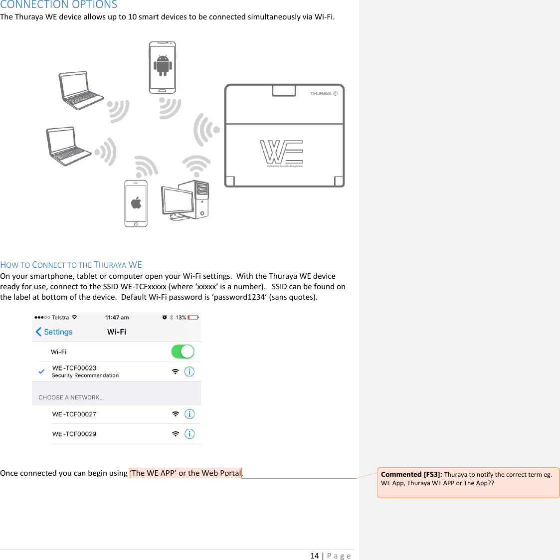14 | P a g e   CONNECTION OPTIONS The Thuraya WE device allows up to 10 smart devices to be connected simultaneously via Wi-Fi.   HOW TO CONNECT TO THE THURAYA WE On your smartphone, tablet or computer open your Wi-Fi settings.  With the Thuraya WE device ready for use, connect to the SSID WE-TCFxxxxx (where ‘xxxxx’ is a number).   SSID can be found on the label at bottom of the device.  Default Wi-Fi password is ‘password1234’ (sans quotes).        Once connected you can begin using ‘The WE APP’ or the Web Portal.             Commented [FS3]: Thuraya to notify the correct term eg. WE App, Thuraya WE APP or The App??  