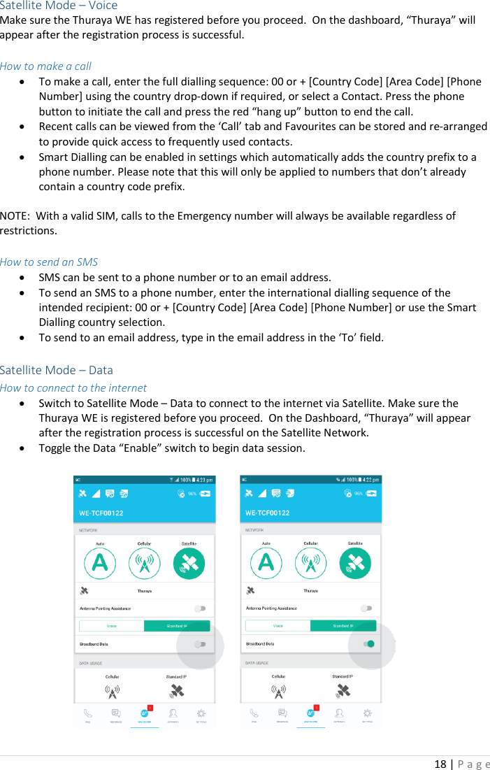 18 | P a g e    Satellite Mode – Voice Make sure the Thuraya WE has registered before you proceed.  On the dashboard, “Thuraya” will appear after the registration process is successful.    How to make a call • To make a call, enter the full dialling sequence: 00 or + [Country Code] [Area Code] [Phone Number] using the country drop-down if required, or select a Contact. Press the phone button to initiate the call and press the red “hang up” button to end the call. • Recent calls can be viewed from the ‘Call’ tab and Favourites can be stored and re-arranged to provide quick access to frequently used contacts. • Smart Dialling can be enabled in settings which automatically adds the country prefix to a phone number. Please note that this will only be applied to numbers that don’t already contain a country code prefix.  NOTE:  With a valid SIM, calls to the Emergency number will always be available regardless of restrictions.  How to send an SMS • SMS can be sent to a phone number or to an email address.  • To send an SMS to a phone number, enter the international dialling sequence of the intended recipient: 00 or + [Country Code] [Area Code] [Phone Number] or use the Smart Dialling country selection.  • To send to an email address, type in the email address in the ‘To’ field.   Satellite Mode – Data  How to connect to the internet • Switch to Satellite Mode – Data to connect to the internet via Satellite. Make sure the Thuraya WE is registered before you proceed.  On the Dashboard, “Thuraya” will appear after the registration process is successful on the Satellite Network.   • Toggle the Data “Enable” switch to begin data session.   