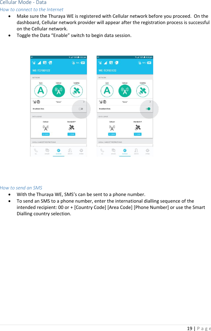 19 | P a g e    Cellular Mode - Data How to connect to the Internet • Make sure the Thuraya WE is registered with Cellular network before you proceed.  On the dashboard, Cellular network provider will appear after the registration process is successful on the Cellular network.   • Toggle the Data “Enable” switch to begin data session.     How to send an SMS • With the Thuraya WE, SMS’s can be sent to a phone number.  • To send an SMS to a phone number, enter the international dialling sequence of the intended recipient: 00 or + [Country Code] [Area Code] [Phone Number] or use the Smart Dialling country selection.    