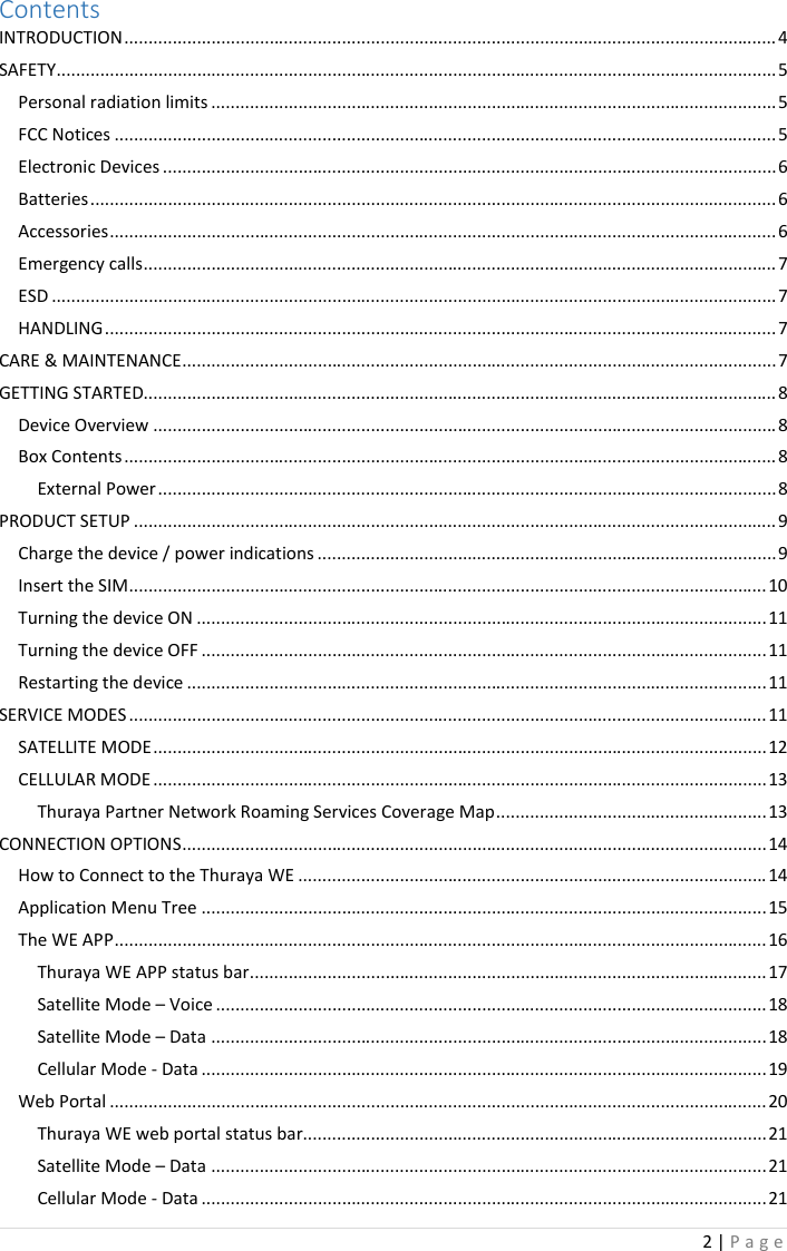 2 | P a g e   Contents INTRODUCTION ....................................................................................................................................... 4 SAFETY ..................................................................................................................................................... 5 Personal radiation limits ..................................................................................................................... 5 FCC Notices ......................................................................................................................................... 5 Electronic Devices ............................................................................................................................... 6 Batteries .............................................................................................................................................. 6 Accessories .......................................................................................................................................... 6 Emergency calls ................................................................................................................................... 7 ESD ...................................................................................................................................................... 7 HANDLING ........................................................................................................................................... 7 CARE &amp; MAINTENANCE ........................................................................................................................... 7 GETTING STARTED................................................................................................................................... 8 Device Overview ................................................................................................................................. 8 Box Contents ....................................................................................................................................... 8 External Power ................................................................................................................................ 8 PRODUCT SETUP ..................................................................................................................................... 9 Charge the device / power indications ............................................................................................... 9 Insert the SIM .................................................................................................................................... 10 Turning the device ON ...................................................................................................................... 11 Turning the device OFF ..................................................................................................................... 11 Restarting the device ........................................................................................................................ 11 SERVICE MODES .................................................................................................................................... 11 SATELLITE MODE ............................................................................................................................... 12 CELLULAR MODE ............................................................................................................................... 13 Thuraya Partner Network Roaming Services Coverage Map ........................................................ 13 CONNECTION OPTIONS ......................................................................................................................... 14 How to Connect to the Thuraya WE ................................................................................................. 14 Application Menu Tree ..................................................................................................................... 15 The WE APP ....................................................................................................................................... 16 Thuraya WE APP status bar ........................................................................................................... 17 Satellite Mode – Voice .................................................................................................................. 18 Satellite Mode – Data ................................................................................................................... 18 Cellular Mode - Data ..................................................................................................................... 19 Web Portal ........................................................................................................................................ 20 Thuraya WE web portal status bar................................................................................................ 21 Satellite Mode – Data ................................................................................................................... 21 Cellular Mode - Data ..................................................................................................................... 21 