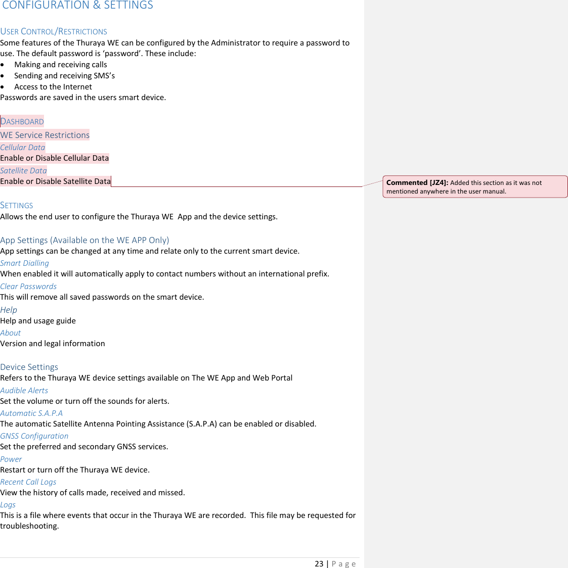 23 | P a g e    CONFIGURATION &amp; SETTINGS  USER CONTROL/RESTRICTIONS Some features of the Thuraya WE can be configured by the Administrator to require a password to use. The default password is ‘password’. These include: • Making and receiving calls • Sending and receiving SMS’s • Access to the Internet Passwords are saved in the users smart device.  DASHBOARD WE Service Restrictions Cellular Data Enable or Disable Cellular Data Satellite Data Enable or Disable Satellite Data  SETTINGS Allows the end user to configure the Thuraya WE  App and the device settings.  App Settings (Available on the WE APP Only) App settings can be changed at any time and relate only to the current smart device. Smart Dialling When enabled it will automatically apply to contact numbers without an international prefix. Clear Passwords This will remove all saved passwords on the smart device. Help Help and usage guide About Version and legal information  Device Settings Refers to the Thuraya WE device settings available on The WE App and Web Portal Audible Alerts Set the volume or turn off the sounds for alerts. Automatic S.A.P.A The automatic Satellite Antenna Pointing Assistance (S.A.P.A) can be enabled or disabled. GNSS Configuration Set the preferred and secondary GNSS services. Power Restart or turn off the Thuraya WE device. Recent Call Logs  View the history of calls made, received and missed. Logs This is a file where events that occur in the Thuraya WE are recorded.  This file may be requested for troubleshooting. Commented [JZ4]: Added this section as it was not mentioned anywhere in the user manual. 