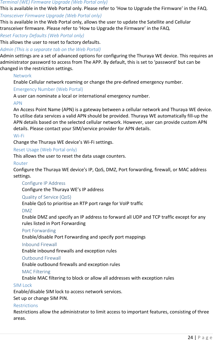 24 | P a g e   Terminal (WE) Firmware Upgrade (Web Portal only) This is available in the Web Portal only. Please refer to ‘How to Upgrade the Firmware’ in the FAQ. Transceiver Firmware Upgrade (Web Portal only) This is available in the Web Portal only, allows the user to update the Satellite and Cellular transceiver firmware. Please refer to ‘How to Upgrade the Firmware’ in the FAQ. Reset Factory Defaults (Web Portal only) This allows the user to reset to factory defaults. Admin (This is a separate tab on the Web Portal) Admin settings are a set of advanced options for configuring the Thuraya WE device. This requires an administrator password to access from The APP. By default, this is set to ‘password’ but can be changed in the restriction settings. Network Enable Cellular network roaming or change the pre-defined emergency number. Emergency Number (Web Portal)   A user can nominate a local or international emergency number. APN An Access Point Name (APN) is a gateway between a cellular network and Thuraya WE device. To utilise data services a valid APN should be provided. Thuraya WE automatically fill-up the APN details based on the selected cellular network. However, user can provide custom APN details. Please contact your SIM/service provider for APN details. Wi-Fi Change the Thuraya WE device’s Wi-Fi settings. Reset Usage (Web Portal only)   This allows the user to reset the data usage counters. Router Configure the Thuraya WE device’s IP, QoS, DMZ, Port forwarding, firewall, or MAC address settings. Configure IP Address Configure the Thuraya WE’s IP address Quality of Service (QoS) Enable QoS to prioritise an RTP port range for VoIP traffic DMZ Enable DMZ and specify an IP address to forward all UDP and TCP traffic except for any rules listed in Port Forwarding Port Forwarding Enable/disable Port Forwarding and specify port mappings Inbound Firewall Enable inbound firewalls and exception rules Outbound Firewall Enable outbound firewalls and exception rules MAC Filtering Enable MAC filtering to block or allow all addresses with exception rules SIM Lock Enable/disable SIM lock to access network services.   Set up or change SIM PIN. Restrictions Restrictions allow the administrator to limit access to important features, consisting of three areas.  