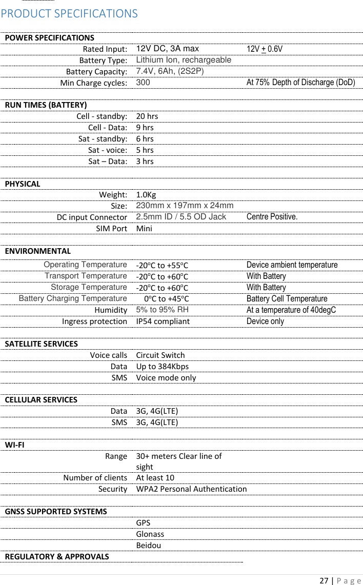 27 | P a g e   PRODUCT SPECIFICATIONS  POWER SPECIFICATIONS   Rated Input: 12V DC, 3A max 12V + 0.6V Battery Type: Lithium Ion, rechargeable  Battery Capacity: 7.4V, 6Ah, (2S2P)  Min Charge cycles: 300 At 75% Depth of Discharge (DoD)    RUN TIMES (BATTERY)   Cell - standby: 20 hrs  Cell - Data: 9 hrs     Sat - standby: 6 hrs  Sat - voice: 5 hrs   Sat – Data: 3 hrs     PHYSICAL   Weight: 1.0Kg  Size: 230mm x 197mm x 24mm  DC input Connector 2.5mm ID / 5.5 OD Jack Centre Positive. SIM Port Mini     ENVIRONMENTAL   Operating Temperature -20oC to +55oC Device ambient temperature Transport Temperature -20oC to +60oC With Battery Storage Temperature -20oC to +60oC With Battery Battery Charging Temperature     0oC to +45oC Battery Cell Temperature Humidity 5% to 95% RH At a temperature of 40degC Ingress protection IP54 compliant Device only    SATELLITE SERVICES   Voice calls Circuit Switch  Data Up to 384Kbps  SMS Voice mode only     CELLULAR SERVICES   Data 3G, 4G(LTE)  SMS 3G, 4G(LTE)     WI-FI   Range 30+ meters Clear line of sight  Number of clients At least 10  Security WPA2 Personal Authentication    GNSS SUPPORTED SYSTEMS    GPS   Glonass   Beidou  REGULATORY &amp; APPROVALS   