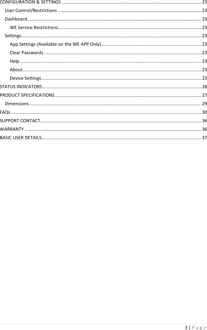 3 | P a g e   CONFIGURATION &amp; SETTINGS .............................................................................................................. 23 User Control/Restrictions ................................................................................................................. 23 Dashboard ......................................................................................................................................... 23 WE Service Restrictions ................................................................................................................. 23 Settings.............................................................................................................................................. 23 App Settings (Available on the WE APP Only) ............................................................................... 23 Clear Passwords ............................................................................................................................ 23 Help ............................................................................................................................................... 23 About ............................................................................................................................................. 23 Device Settings .............................................................................................................................. 23 STATUS INDICATORS ............................................................................................................................. 26 PRODUCT SPECIFICATIONS ................................................................................................................... 27 Dimensions ........................................................................................................................................ 29 FAQs ...................................................................................................................................................... 30 SUPPORT CONTACT ............................................................................................................................... 36 WARRANTY ........................................................................................................................................... 36 BASIC USER DETAILS.............................................................................................................................. 37      