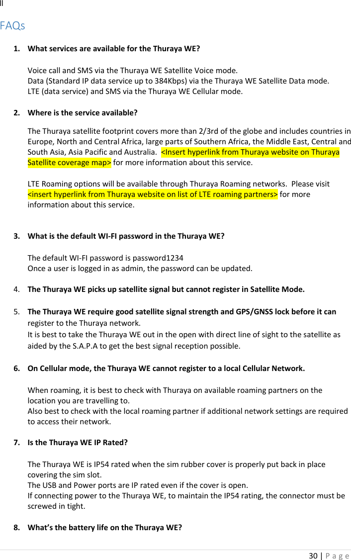 30 | P a g e   ll FAQs  1. What services are available for the Thuraya WE?  Voice call and SMS via the Thuraya WE Satellite Voice mode. Data (Standard IP data service up to 384Kbps) via the Thuraya WE Satellite Data mode. LTE (data service) and SMS via the Thuraya WE Cellular mode.  2. Where is the service available?  The Thuraya satellite footprint covers more than 2/3rd of the globe and includes countries in Europe, North and Central Africa, large parts of Southern Africa, the Middle East, Central and South Asia, Asia Pacific and Australia.  &lt;Insert hyperlink from Thuraya website on Thuraya Satellite coverage map&gt; for more information about this service.  LTE Roaming options will be available through Thuraya Roaming networks.  Please visit &lt;insert hyperlink from Thuraya website on list of LTE roaming partners&gt; for more information about this service.   3. What is the default WI-FI password in the Thuraya WE?  The default WI-FI password is password1234 Once a user is logged in as admin, the password can be updated.  4. The Thuraya WE picks up satellite signal but cannot register in Satellite Mode.  5. The Thuraya WE require good satellite signal strength and GPS/GNSS lock before it can register to the Thuraya network. It is best to take the Thuraya WE out in the open with direct line of sight to the satellite as aided by the S.A.P.A to get the best signal reception possible.  6. On Cellular mode, the Thuraya WE cannot register to a local Cellular Network.  When roaming, it is best to check with Thuraya on available roaming partners on the location you are travelling to. Also best to check with the local roaming partner if additional network settings are required to access their network.  7. Is the Thuraya WE IP Rated?  The Thuraya WE is IP54 rated when the sim rubber cover is properly put back in place covering the sim slot. The USB and Power ports are IP rated even if the cover is open.   If connecting power to the Thuraya WE, to maintain the IP54 rating, the connector must be screwed in tight.  8. What’s the battery life on the Thuraya WE? 