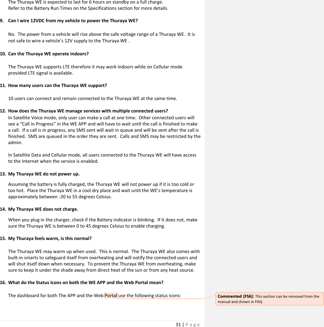 31 | P a g e    The Thuraya WE is expected to last for 6 hours on standby on a full charge. Refer to the Battery Run Times on the Specifications section for more details.  9. Can I wire 12VDC from my vehicle to power the Thuraya WE?  No.  The power from a vehicle will rise above the safe voltage range of a Thuraya WE.  It is not safe to wire a vehicle’s 12V supply to the Thuraya WE .  10. Can the Thuraya WE operate indoors?  The Thuraya WE supports LTE therefore it may work indoors while on Cellular mode provided LTE signal is available.  11. How many users can the Thuraya WE support?  10 users can connect and remain connected to the Thuraya WE at the same time.  12. How does the Thuraya WE manage services with multiple connected users? In Satellite Voice mode, only user can make a call at one time.  Other connected users will see a “Call in Progress” in the WE APP and will have to wait until the call is finished to make a call.  If a call is in progress, any SMS sent will wait in queue and will be sent after the call is finished.  SMS are queued in the order they are sent.  Calls and SMS may be restricted by the admin.  In Satellite Data and Cellular mode, all users connected to the Thuraya WE will have access to the Internet when the service is enabled.  13. My Thuraya WE do not power up. Assuming the battery is fully charged, the Thuraya WE will not power up if it is too cold or too hot.  Place the Thuraya WE in a cool dry place and wait until the WE’s temperature is approximately between -20 to 55 degrees Celsius.  14. My Thuraya WE does not charge. When you plug in the charger, check if the Battery indicator is blinking.  If it does not, make sure the Thuraya WE is between 0 to 45 degrees Celsius to enable charging.    15. My Thuraya feels warm, is this normal?  The Thuraya WE may warm up when used.  This is normal.  The Thuraya WE also comes with built-in smarts to safeguard itself from overheating and will notify the connected users and will shut itself down when necessary.  To prevent the Thuraya WE from overheating, make sure to keep it under the shade away from direct heat of the sun or from any heat source.  16. What do the Status Icons on both the WE APP and the Web Portal mean?  The dashboard for both The APP and the Web Portal use the following status icons:  Commented [FS6]: This section can be removed from the manual and shown in FAQ 