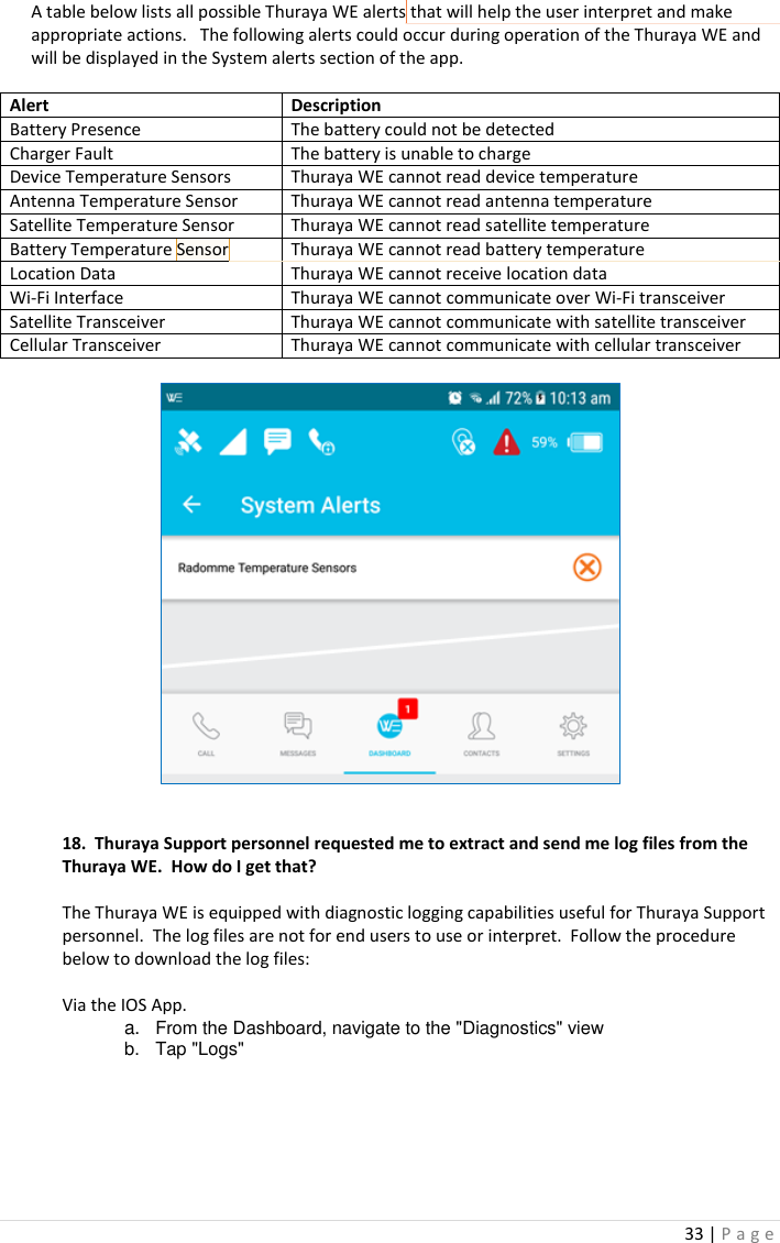 33 | P a g e   A table below lists all possible Thuraya WE alerts that will help the user interpret and make appropriate actions.   The following alerts could occur during operation of the Thuraya WE and will be displayed in the System alerts section of the app.  Alert Description Battery Presence The battery could not be detected Charger Fault The battery is unable to charge Device Temperature Sensors Thuraya WE cannot read device temperature Antenna Temperature Sensor Thuraya WE cannot read antenna temperature Satellite Temperature Sensor Thuraya WE cannot read satellite temperature  Battery Temperature Sensor Thuraya WE cannot read battery temperature Location Data Thuraya WE cannot receive location data Wi-Fi Interface Thuraya WE cannot communicate over Wi-Fi transceiver  Satellite Transceiver Thuraya WE cannot communicate with satellite transceiver Cellular Transceiver Thuraya WE cannot communicate with cellular transceiver       18.  Thuraya Support personnel requested me to extract and send me log files from the Thuraya WE.  How do I get that?  The Thuraya WE is equipped with diagnostic logging capabilities useful for Thuraya Support personnel.  The log files are not for end users to use or interpret.  Follow the procedure below to download the log files:   Via the IOS App.   a. From the Dashboard, navigate to the &quot;Diagnostics&quot; view b.  Tap &quot;Logs&quot; Commented [FS7]: Move this section to FAQ. Commented [DC8]: Ankit to fill out 