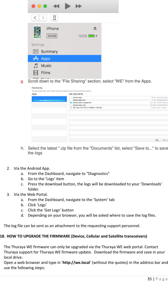35 | P a g e    g. Scroll down to the &quot;File Sharing&quot; section, select &quot;WE&quot; from the Apps.  h.  Select the latest *.zip file from the &quot;Documents&quot; list, select &quot;Save to...&quot; to save the logs   2. Via the Android App. a. From the Dashboard, navigate to “Diagnostics&quot; b. Go to the ‘Logs’ item c. Press the download button, the logs will be downloaded to your ‘Downloads’ folder. 3. Via the Web Portal. a. From the Dashboard, navigate to the ‘System’ tab b. Click ‘Logs’ c. Click the ‘Get Logs’ button d. Depending on your browser, you will be asked where to save the log files.  The log file can be sent as an attachment to the requesting support personnel.  18. HOW TO UPGRADE THE FIRMWARE (Device, Cellular and Satellite transceivers)  The Thuraya WE firmware can only be upgraded via the Thuraya WE web portal. Contact Thuraya support for Thuraya WE firmware update.  Download the firmware and save in your local drive. Open a web browser and type in ‘http://we.local‘ (without the quotes) in the address bar and use the following steps: 
