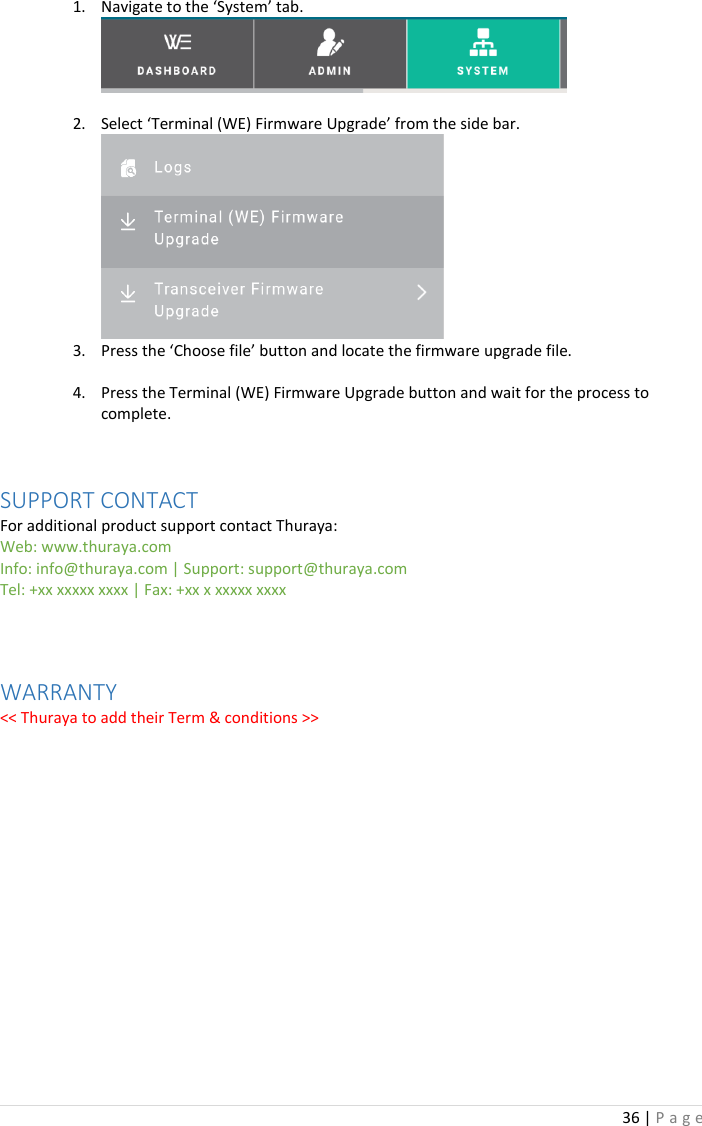 36 | P a g e   1. Navigate to the ‘System’ tab.   2. Select ‘Terminal (WE) Firmware Upgrade’ from the side bar.  3. Press the ‘Choose file’ button and locate the firmware upgrade file.  4. Press the Terminal (WE) Firmware Upgrade button and wait for the process to complete.   SUPPORT CONTACT For additional product support contact Thuraya: Web: www.thuraya.com Info: info@thuraya.com | Support: support@thuraya.com Tel: +xx xxxxx xxxx | Fax: +xx x xxxxx xxxx   WARRANTY &lt;&lt; Thuraya to add their Term &amp; conditions &gt;&gt;      