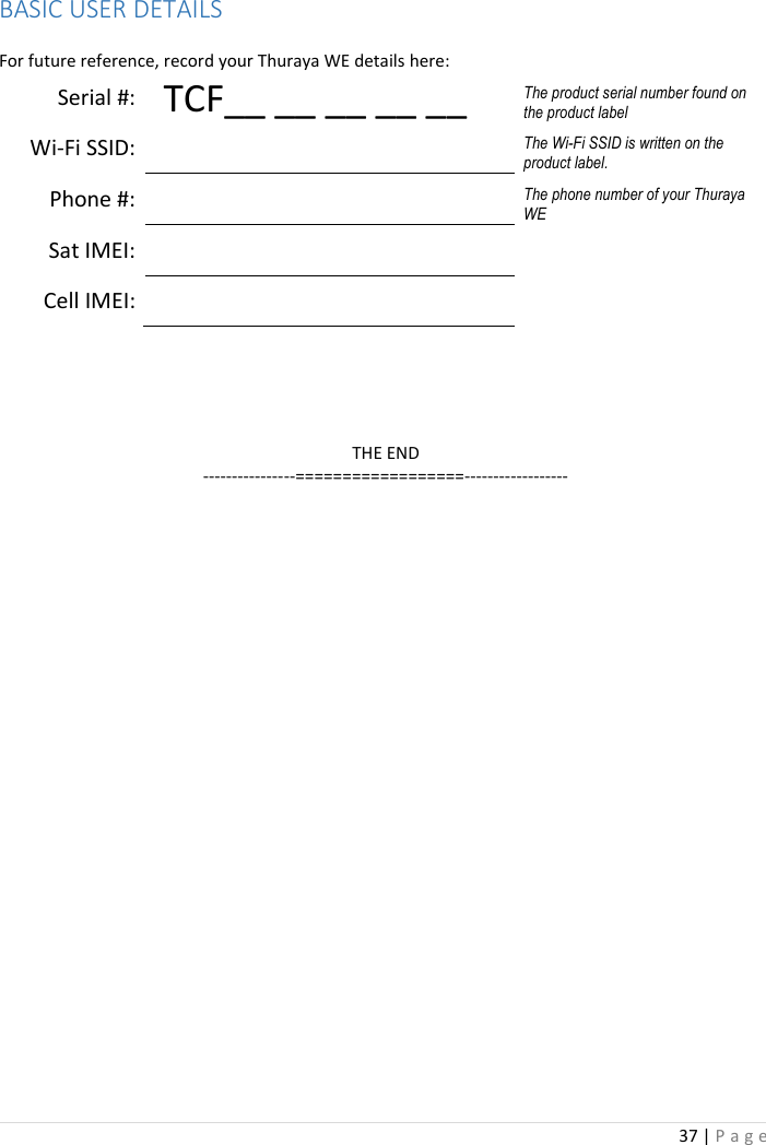 37 | P a g e     BASIC USER DETAILS    For future reference, record your Thuraya WE details here: Serial #:   TCF__ __ __ __ __ The product serial number found on the product label Wi-Fi SSID:  The Wi-Fi SSID is written on the product label. Phone #:  The phone number of your Thuraya WE Sat IMEI:   Cell IMEI:        THE END ----------------==================------------------  
